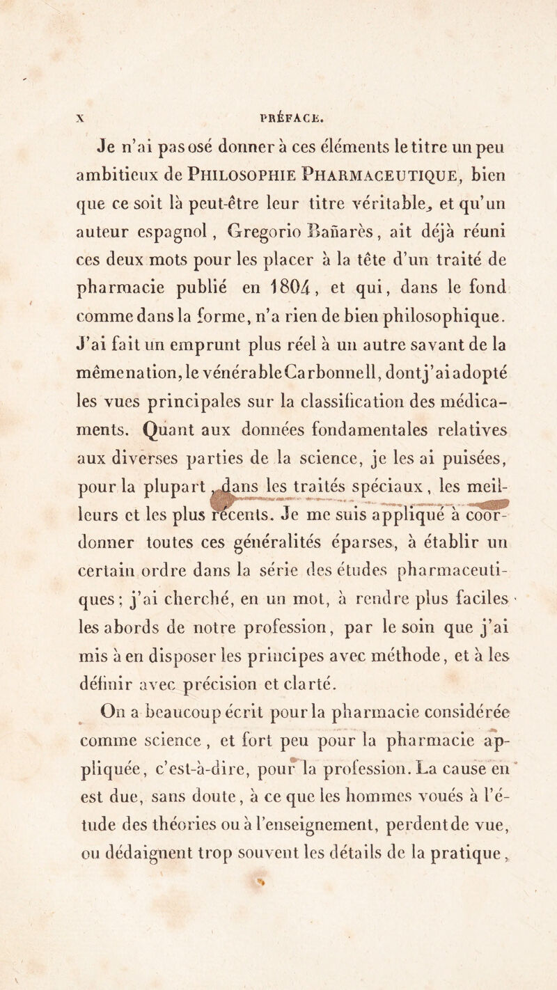 Je n’ai pas osé donnera ces éléments le titre un peu ambitieux de PHILOSOPHIE PHARMACEUTIQUE, bien que ce soit là peut-être leur titre véritable., et qu’un auteur espagnol, Gregorio Baûarès, ait déjà réuni ces deux mots pour les placer à la tête d’un traité de pharmacie publié en 1804, et qui, dans le fond comme dans la forme, n’a rien de bien philosophique. J’ai fait un emprunt plus réel à un autre savant de la même na tion, le vénéra ble Ca rbonne 11, dont j ’ ai adopté les vues principales sur la classification des médica¬ ments. Quant aux données fondamentales relatives aux diverses parties de la science, je les ai puisées, pour la plupart, dans les traités spéciaux, les meil- î i i t •'’’*** *”'*'*’] r— leurs et les plus récents. Je me suis applique a coor¬ donner toutes ces généralités éparses, à établir un certain ordre dans la série des études pharmaceuti¬ ques; j’ai cherché, en un mot, à rendre plus faciles les abords de notre profession, par le soin que j’ai mis à en disposer les principes avec méthode, et à les définir avec précision et clarté. On a beaucoup écrit pour la pharmacie considérée comme science , et fort peu pour la pharmacie ap¬ pliquée, c’est-à-dire, pour la profession. La cause en est due, sans doute, à ce que les hommes voués à l’é¬ tude des théories ou à l’enseignement, perdent de vue, ou dédaignent trop souvent les détails de la pratique,