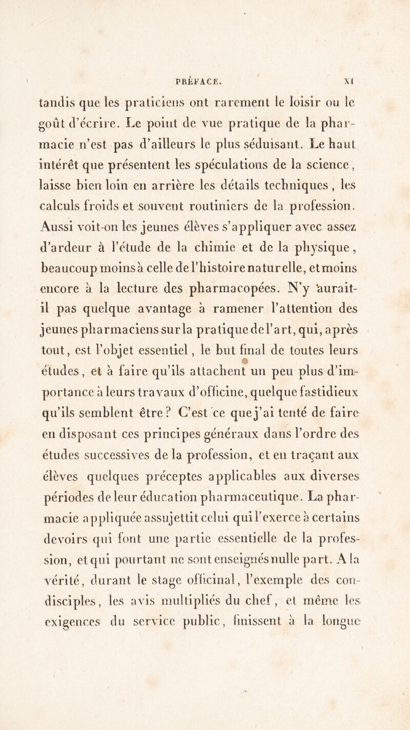 tandis que les praticiens ont rarement le loisir on le goût d’écrire. Le point de vue pratique de la phar¬ macie n’est pas d’ailleurs le plus séduisant. Le haut intérêt que présentent les spéculations de la science, laisse bien loin en arrière les détails techniques, les calculs froids et souvent routiniers de la profession. Aussi voit-on les jeunes élèves s’appliquer avec assez d’ardeur à l’étude de la chimie et de la physique, beaucoup moins à celle de l’histoire naturelle, etmoins encore à la lecture des pharmacopées. N’y ‘aurait- il pas quelque avantage à ramener l’attention des jeunes pharmaciens sur la pratique del’art, qui, après tout, est l’objet essentiel, le but final de toutes leurs études, et a faire qu’ils attachent un peu plus d’im¬ portance à leurs travaux d’oflicine, quelque fastidieux qu’ils semblent être? C’est ce que j’ai tenté de faire en disposant ces principes généraux dans l’ordre des études successives de la profession, et en traçant aux élèves quelques préceptes applicables aux diverses périodes de leur éducation pharmaceutique. La phar¬ macie appliquée assujettit celui qui l’exerce a certains devoirs qui font une partie essentielle de la profes¬ sion, et qui pourtant ne sont enseignés nulle part. A la vérité, durant le stage oflicinaî, l’exemple des con¬ disciples, les avis multipliés du chef, et même les exigences du service public, {missent à la longue i