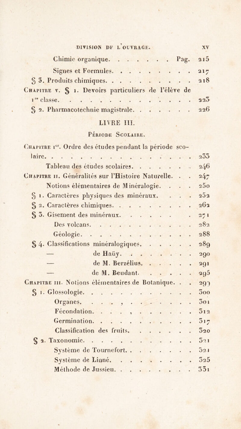Chimie organique.. Pag* 215 Signes et Formules.217 § 5. Produits chimiques.218 Chapitre v. § 1. Devoirs particuliers de l’élève de irr classe. . ... 225 § 2. Pharmacotechnie magistrale.226 LIVRE III. Période Scolaire. Chapitre icr. Ordre des études pendant la période sco¬ laire. Tableau des études scolaires. Chapitre ii. Généralités sur l’Histoire Naturelle. . Notions élémentaires de Minéralogie. § 1. Caractères physiques des minéraux. § 2. Caractères chimiques.. § 5. Gisement des minéraux. Des volcans. Géologie. § 4* Classifications minéralogiques. — de Haüy. — de M. Berzélius. — de M. Beudant. Chapitre iii. Notions élémentaires de Botanique. . § î. Glossologie. Organes. Fécondation. .. Germination. Classification des fruits. § 2. Taxonomie. Système de Tournefort. Système de Linné. Méthode de Jussieu. 253 246 247 25o 25 2 262 2;1 282 288 289 290 291 295 5oo t 3o 1 5l2 317 520 5a 1 52 J 325 35i