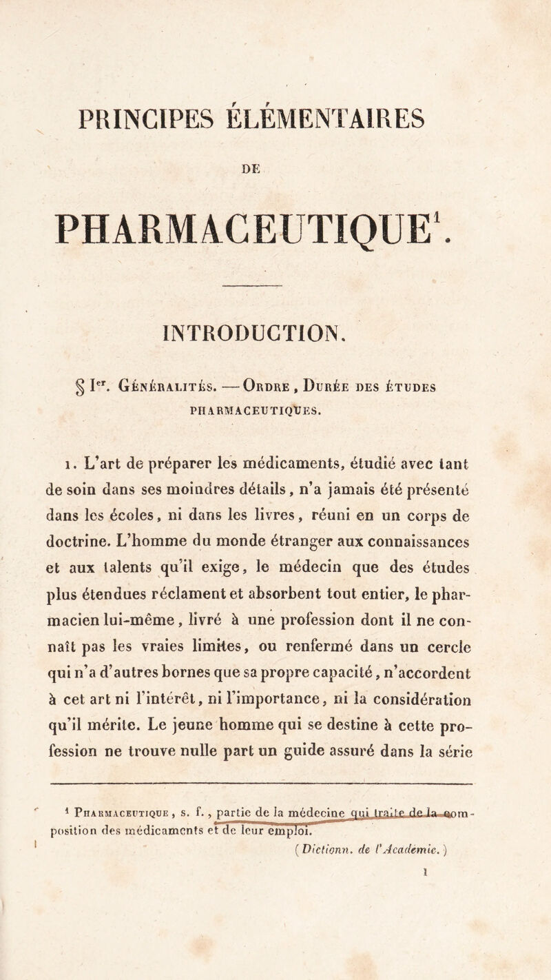 PRINCIPES ÉLÉMENTAIRES DE PHARMACEUTIQUE1. INTRODUCTION. § Ier. Généralités. —Ordre , Durée des études PHARMACEUTIQUES. i. L’art de préparer les médicaments, étudié avec tant de soin dans ses moindres détails, n’a jamais été présenté dans les écoles, ni dans les livres, réuni en un corps de doctrine. L’homme du monde étranger aux connaissances et aux talents qu’il exige, le médecin que des études plus étendues réclament et absorbent tout entier, le phar¬ macien lui-même , livré à une profession dont il ne con¬ naît pas les vraies limites, ou renfermé dans un cercle qui n’a d’autres bornes que sa propre capacité, n’accordent à cet art ni l’intérêt, ni l’importance, ni la considération qu’il mérite. Le jeune homme qui se destine à cette pro¬ fession ne trouve nulle part un guide assuré dans la série 1 Phakmaceptique , s. f., partie de la médecine Qui imite deia~«&om - position des médicaments et de leur ejtnjjïïoiT ( Dictionn, de C Académie. )