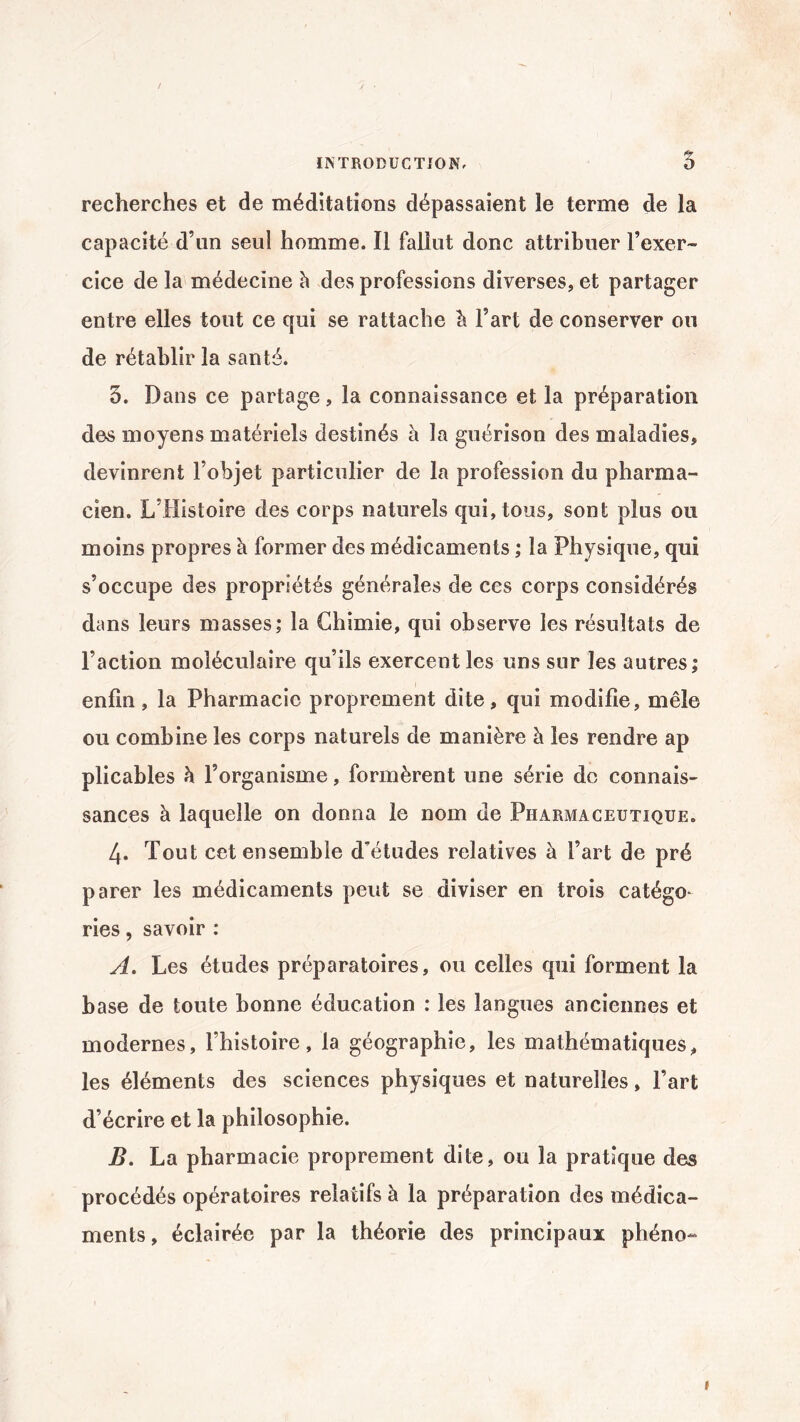 recherches et de méditations dépassaient le terme de la capacité d’un seul homme. Il fallut donc attribuer l’exer¬ cice de la médecine à des professions diverses, et partager entre elles tout ce qui se rattache à l’art de conserver ou de rétablir la santé. 5. Dans ce partage, la connaissance et la préparation des moyens matériels destinés à la guérison des maladies, devinrent l’objet particulier de la profession du pharma¬ cien. L’Histoire des corps naturels qui, tous, sont plus ou moins propres à former des médicaments ; la Physique, qui s’occupe des propriétés générales de ces corps considérés dans leurs masses; la Chimie, qui observe les résultats de l’action moléculaire qu’ils exercent les uns sur les autres; enfin, la Pharmacie proprement dite, qui modifie, mêle ou combine les corps naturels de manière à les rendre ap plicables à l’organisme, formèrent une série do connais¬ sances à laquelle on donna le nom de Pharmaceutique. 4* Tout cet ensemble d’études relatives à l’art de pré parer les médicaments peut se diviser en trois catégo* ries, savoir : A. Les études préparatoires, ou celles qui forment la base de toute bonne éducation : les langues anciennes et modernes, l’histoire, la géographie, les mathématiques, les éléments des sciences physiques et naturelles, Fart d’écrire et la philosophie. jB. La pharmacie proprement dite, ou la pratique des procédés opératoires relatifs à la préparation des médica¬ ments, éclairée par la théorie des principaux phéno- t