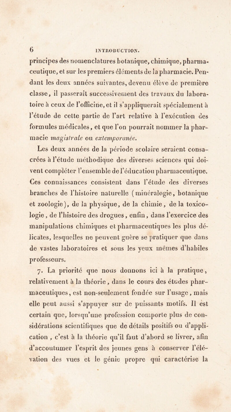 principes des nomenclatures botanique, chimique, pharma¬ ceutique, et sur les premiers éléments de la pharmacie. Pen¬ dant les deux années suivantes, devenu élève de première classe, il passerait successivement des travaux du labora¬ toire à ceux de l’officine, et il s’appliquerait spécialement à l’étude de cette partie de l’art relative à l’exécution des formules médicales, et que l’on pourrait nommer la phar¬ macie magistrale ou extemporanée. Les deux années de la période scolaire seraient consa- crées à l’étude méthodique des diverses sciences qui doi¬ vent compléter l’ensemble de l'éducation pharmaceutique. Ces connaissances consistent dans l’étude des diverses branches de l’histoire naturelle (minéralogie, botanique et zoologie), de la physique, de la chimie, delà toxico¬ logie , de l’histoire des drogues, enfin, dans l’exercice des manipulations chimiques et pharmaceutiques les plus dé¬ licates, lesquelles ne peuvent guère se pratiquer que dans de vastes laboratoires et sous les yeux mêmes d’habiles professeurs. 7. La priorité que nous donnons ici à la pratique, relativement à la théorie, dans le cours des études phar¬ maceutiques, est non-seulement fondée sur l’usage, mais elle peut aussi s’appuyer sur de puissants motifs. Il est certain que, lorsqu’une profession comporte plus de con¬ sidérations scientifiques que de détails positifs ou d’appli¬ cation , c’est à la théorie qu’il faut d’abord se livrer, afin d’accoutumer l’esprit des jeunes gens l\ conserver l’élé¬ vation des vues et le génie propre qui caractérise la