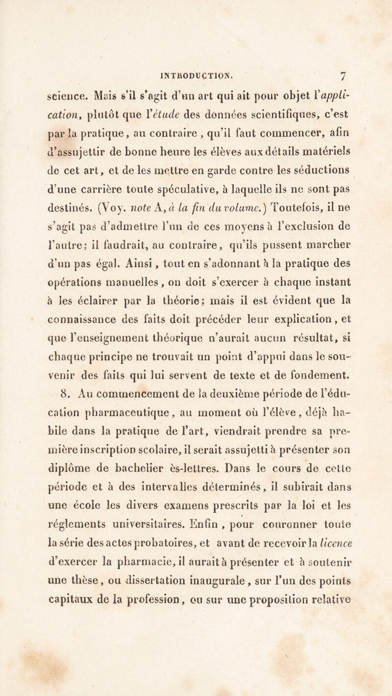science. Mais s’il s’agit d’un art qui ait pour objet Xappli¬ cation, plutôt que Y étude des données scientifiques, c’est par la pratique, au contraire , qu’il faut commencer, afin d’assujettir de bonne heure les élèves aux détails matériels de cet art, et de les mettre en garde contre les séductions d’une carrière toute spéculative, à laquelle ils ne sont pas destinés. (Voy. note À, à la fin du volume.) Toutefois, il ne s’agit pas d’admettre l’un de ces moyens à l’exclusion de l’autre; il faudrait, au contraire, qu’ils pussent marcher d’un pas égal. Ainsi, tout en s’adonnant h la pratique des opérations manuelles, on doit s’exercer à chaque instant à les éclairer par la théorie; mais il est évident que la connaissance des faits doit précéder leur explication, et que l’enseignement théorique n’aurait aucun résultat, si chaque principe ne trouvait un point d’appui dans le sou¬ venir des faits qui lui servent de texte et de fondement. 8. Au commencement de la deuxième période de l’édu¬ cation pharmaceutique, au moment où l’élève, déjà ha¬ bile dans la pratique de l’art, viendrait prendre sa pre¬ mière inscription scolaire, il serait assujetti à présenter son diplôme de bachelier ès-lettres. Dans le cours de cette période et à des intervalles déterminés, il subirait dans une école les divers examens prescrits par la loi et les « réglements universitaires. EnOn , pour couronner toute la série des actes probatoires, et avant de recevoir la licence d’exercer la pharmacie, il aurait à présenter et à soutenir une thèse, ou dissertation inaugurale , sur l’un des points capitaux de la profession, ou sur une proposition relative
