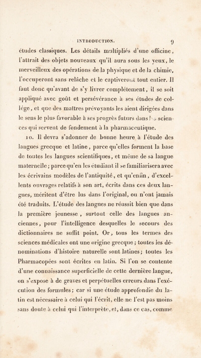 études classiques. Les détails multipliés d’une officine, l’attrait des objets nouveaux qu’il aura sous les yeux, le merveilleux des opérations de la physique et de la chimie, l’occuperont sans relâche et le captiveront tout entier. Il faut donc qu’avant de s’y livrer complètement, il se soit appliqué avec goût et persévérance à scs études de col¬ lège , et que des maîtres prévoyants les aient dirigées dans le sens le plus favorable à ses progrès futurs dans 1 s scien ¬ ces qui servent de fondement à la pharmaceutique. 10. 11 devra s’adonner de bonne heure à l’étude des langues grecque et latine , parce qu’elles forment la base de toutes les langues scientifiques, et même de sa langue maternelle ; parce qu’en les étudiant il se familiarisera avec les écrivains modèles de l’antiquité, et qu’enfin , d’excel¬ lents ouvrages relatifs à son art, écrits dans ces deux lan¬ gues, méritent d’être lus dans l’original, ou n’ont jamais été traduits. L’étude des langues ne réussit bien que dans la première jeunesse , surtout celle des langues an¬ ciennes , pour l’intelligence desquelles le secours des dictionnaires ne suffit point. Or., tous les termes des sciences médicales ont une origine grecque ; toutes les dé¬ nominations d’histoire naturelle sont latines ; toutes les Pharmacopées sont écrites en latin. Si l’on se contente d’une connaissance superficielle de cette dernière langue, on s’expose à de graves et perpétuelles erreurs dans l’exé¬ cution des formules; car si une étude approfondie du la¬ tin est nécessaire à celui qui l’écrit, elle ne l’est pas moins sans doute à celui qui l’interprète, et, dans ce cas, comme