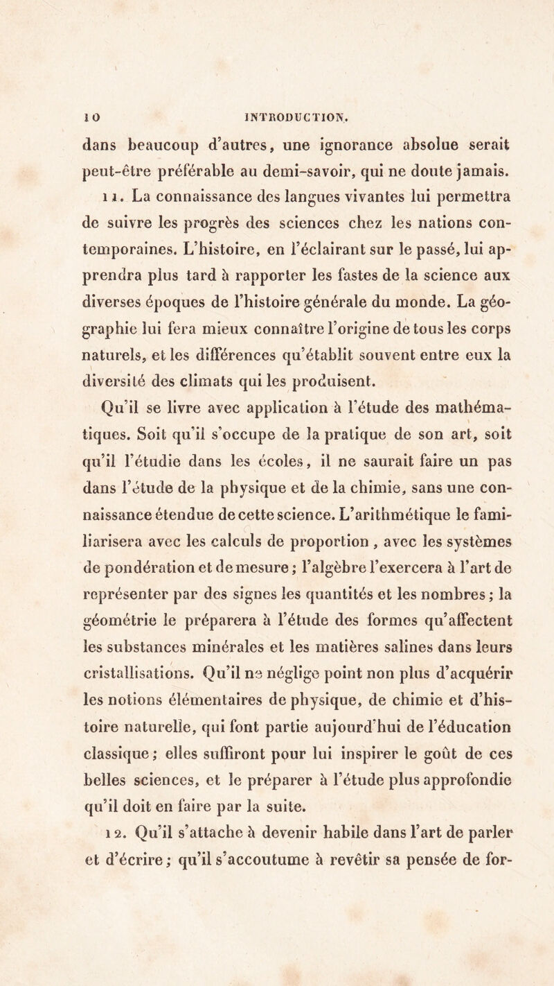dans beaucoup d’autres, une ignorance absolue serait peut-être préférable au demi-savoir, qui ne doute jamais. 11. La connaissance des langues vivantes lui permettra de suivre les progrès des sciences chez les nations con¬ temporaines. L’histoire, en l’éclairant sur le passé, lui ap¬ prendra plus tard à rapporter les fastes de la science aux diverses époques de l’histoire générale du monde. La géo¬ graphie lui fera mieux connaître l’origine de tous les corps naturels, et les différences qu’établit souvent entre eux la diversité des climats qui les produisent. Qu’il se livre avec application à Fétude des mathéma¬ tiques. Soit qu’il s’occupe de la pratique de son art, soit qu’il l’étudie dans les écoles, il ne saurait faire un pas dans l’étude de la physique et de la chimie, sans une con¬ naissance étendue de cette science. L’arithmétique le fami¬ liarisera avec les calculs de proportion , avec les systèmes de pondération et de mesure ; l’algèbre l’exercera à Fart de représenter par des signes les quantités et les nombres ; la géométrie le préparera h l’étude des formes qu’affectent les substances minérales et les matières salines dans leurs cristallisations. Qu’il ne néglige point non plus d’acquérir les notions élémentaires de physique, de chimie et d’his¬ toire naturelle, qui font partie aujourd’hui de l’éducation classique ; elles suffiront pour lui inspirer le goût de ces belles sciences, et le préparer à Fétude plus approfondie qu’il doit en faire par la suite. 12. Qu’il s’attache à devenir habile dans l’art de parler et d’écrire ; qu’il s’accoutume à revêtir sa pensée de for-