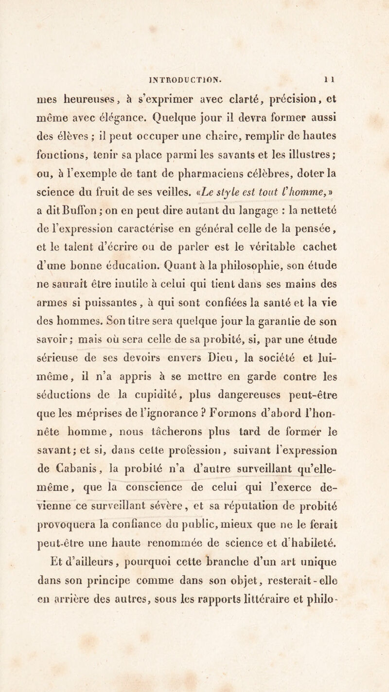 mes heureuses, à s’exprimer avec clarté, précision, et même avec élégance. Quelque jour il devra former aussi des élèves ; il peut occuper une chaire, remplir de hautes fonctions, tenir sa place parmi les savants et les illustres; ou, à l’exemple de tant de pharmaciens célèbres, doter la science du fruit de ses veilles. «Le style est tout l'homme,» a ditBulïon ; on en peut dire autant du langage : la netteté de l’expression caractérise en général celle de la pensée, et le talent d’écrire ou de parler est le véritable cachet d’une bonne éducation. Quant à la philosophie, son étude ne saurait être inutile à celui qui tient dans ses mains des armes si puissantes, à qui sont confiées la santé et la vie des hommes. Son titre sera quelque jour la garantie de son savoir; mais où sera celle de sa probité, si, par une étude sérieuse de ses devoirs envers Dieu, la société et lui- même , il n’a appris à se mettre en garde contre les séductions de la cupidité, plus dangereuses peut-être que les méprises de l’ignorance ? Formons d’abord l’hon¬ nête homme, nous tâcherons plus tard de former le savant; et si, dans cette profession, suivant fexpression de Cabanis, la probité n’a d’autre surveillant qu’elle- même , que la conscience de celui qui l’exerce de¬ vienne ce surveillant sévère, et sa réputation de probité provoquera la confiance du public, mieux que ne le ferait peut-être une haute renommée de science et d’habileté. Et d’ailleurs, pourquoi cette branche d’un art unique dans son principe comme dans son objet, resterait - elle en arrière des autres, sous les rapports littéraire et philo-