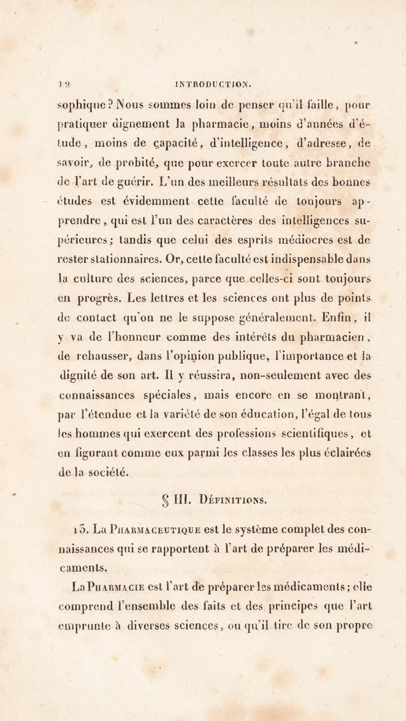 sophiquc ? Nous sommes loin de penser qu'il faille, pour pratiquer dignement la pharmacie, moins d’années d’é¬ tude, moins de capacité, d’intelligence, d’adresse, de savoir, de probité,, que pour exercer toute autre branche de l’art de guérir. L’un des meilleurs résultats des bonnes études est évidemment celte faculté de toujours ap¬ prendre , qui est l’un des caractères des intelligences su¬ périeures; tandis que celui des esprits médiocres est de rester stationnaires. Or, cette faculté est indispensable dans la culture des sciences, parce que celles-ci sont toujours en progrès. Les lettres et les sciences ont plus de points de contact qu’on ne le suppose généralement. Enfin, il y va de l’honneur comme des intérêts du pharmacien , de rehausser, dans l’opinion publique, l’importance et la dignité de son art. Il y réussira, non-seulement avec des connaissances spéciales, mais encore en se montrant, par l’étendue et la variété de son éducation, l’égal de tous les hommes qui exercent des professions scientifiques, et en figurant comme eux parmi les classes les plus éclairées de la société. § III. Définitions. i 5. La Pharmaceutique est le système complet des con¬ naissances qui se rapportent è Fart de préparer les médi¬ caments. La Pharmacie est Fart de préparer les médicaments ; elle comprend l’ensemble des faits et des principes que Fart emprunte à diverses sciences, ou qu’il tire de son propre