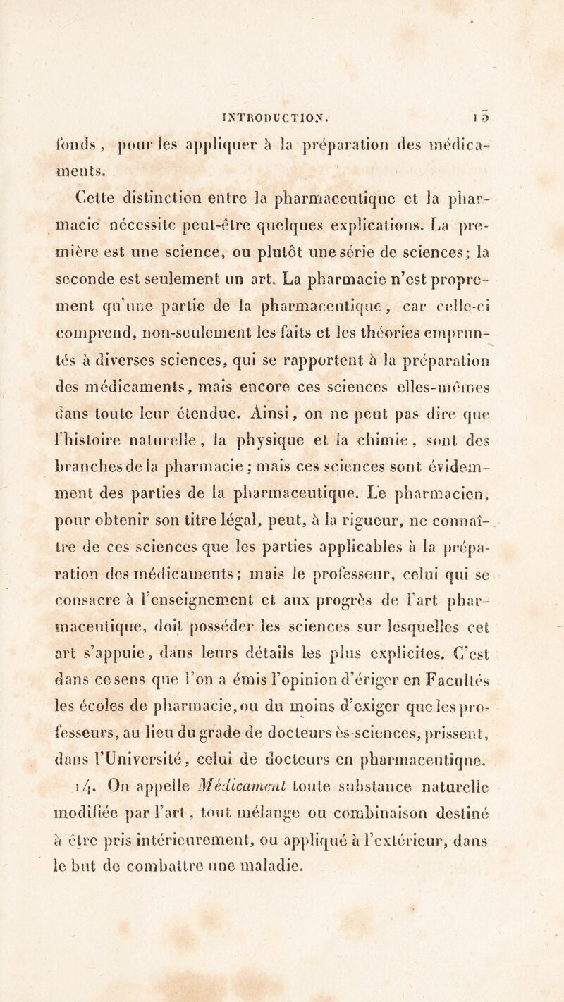 fonds, pour les appliquer à la préparation des médica¬ ments. Cette distinction entre la pharmaceutique et la phar¬ macie nécessite peut-être quelques explications. La pre¬ mière est une science, ou plutôt une série de sciences; la seconde est seulement un art. La pharmacie n’est propre¬ ment qu’une partie de la pharmaceutique, car celle-ci comprend, non-seulement les faits et les théories emprun¬ tés à diverses sciences, qui se rapportent à la préparation des médicaments, mais encore ces sciences elles-mêmes dans toute leur étendue. Ainsi, on ne peut pas dire que l’histoire naturelle, la physique et la chimie, sont des branches de la pharmacie ; mais ces sciences sont évidem¬ ment des parties de la pharmaceutique. Le pharmacien, pour obtenir son titre légal, peut, à la rigueur, ne connaî¬ tre de ces sciences que les parties applicables à la prépa¬ ration des médicaments ; mais le professeur, celui qui se consacre à l’enseignement et aux progrès de Fart phar¬ maceutique, doit posséder les sciences sur lesquelles cet art s’appuie, dans leurs détails les plus explicites. L’est dans ce sens que l’on a émis l’opinion d’ériger en Facultés les écoles de pharmacie, ou du moins d’exiger que les pro¬ fesseurs, au lieu du grade de docteurs ès-sciences, prissent, dans l’Université, celui de docteurs en pharmaceutique. î/j. On appelle Médicament toute substance naturelle modifiée par l’art, tout mélange ou combinaison destiné h être pris intérieurement, ou appliqué à l’extérieur, dans le but do combattre une maladie.