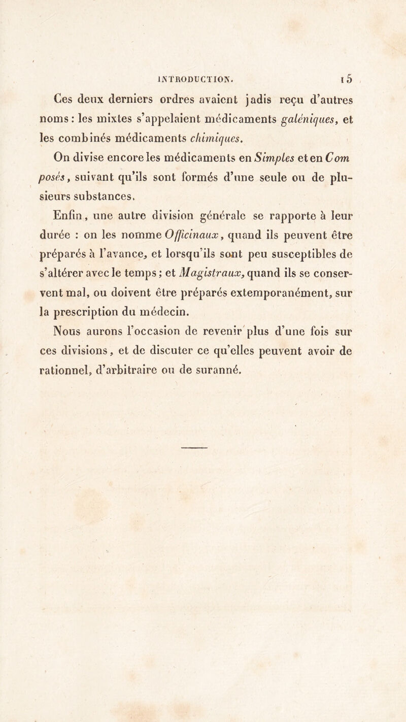 Ces deux derniers ordres avaient jadis reçu d’autres noms : les mixtes s’appelaient médicaments galéniques, et les combinés médicaments chimiques. On divise encore les médicaments en Simples et en Com posés, suivant qu’ils sont formés d’une seule ou de plu¬ sieurs substances. Enfin, une autre division générale se rapporte à leur durée : on les nomme Officinaux, quand ils peuvent être préparés à l’avance, et lorsqu’ils sont peu susceptibles de s’altérer avec le temps ; et Magistraux9 quand ils se conser¬ vent mal, ou doivent être préparés extemporanément, sur la prescription du médecin. Nous aurons l’occasion de revenir plus d’une fois sur ces divisions, et de discuter ce qu’elles peuvent avoir de rationnel, d’arbitraire ou de suranné.
