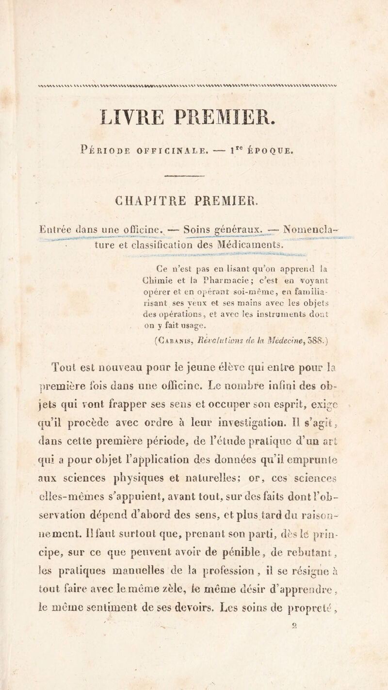 WVWYWVWV VU V\VV\\ VW'VW W\ VWWVk»WVWV\VVWW\\Y> VW VWVVV WSYVWWiWVWVWVW WVVW VW VWWVWV LIVRE PREMIER. Période officinale. — iIe époque. CHAPITRE PREMIER. Entrée dans une officine. — Soins généraux. — Nomencla- .• - • ' - ——- -v’-- -■■■_- *“ - ture et classification des Médicaments. Ce n’est pas en lisant qu’on apprend la Chimie et ia Pharmacie; c’est en voyant opérer et en opérant soi-même, en familia¬ risant ses veux et ses mains avec les objets des opérations, et avec les instruments dont on y fait usage. » (Cabanis, Révolutions de la Médecine, 588.) Tool est nouveau pour le jeune élève qui entre pour la première fois dans une officine. Le nombre infini des ob¬ jets qui vont frapper ses sens et occuper son esprit, exige qu’il procède avec ordre à leur investigation. Il s’agit ? dans cette première période, de l’étude pratique d’un art qui a pour objet l’application des données qu’il emprunte aux sciences physiques et naturelles; or, ces sciences elles-mêmes s’appuient, avant tout, sur des faits dont l’ob¬ servation dépend d’abord des sens, et plus tard du raison¬ nement. 11 faut surtout que, prenant son parti, dès lé prin¬ cipe, sur ce que peuvent avoir de pénible, de rebutant, les pratiques manuelles de la profession , il se résigne h tout faire avec le même zèle, le même désir d’apprendre, le même sentiment de ses devoirs. Les soins de propreté , 9,