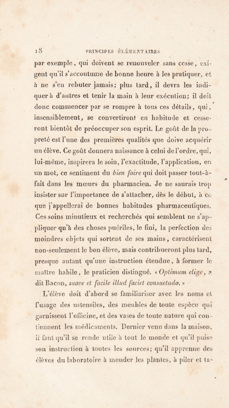 / l3 PRINCIPES feÎKE NT AIRES par exemple, qui doivent se renouveler saris cesse, exi¬ gent qu’il s’accoutume de bonne heure à les pratiquer, et à ne s’en rebuter jamais; plus tard, il devra les indi¬ quer à d’autres et tenir la main à leur exécution; il doit • donc commencer par se rompre à tous ces détails, qui, insensiblement, se convertiront en habitude et cesse¬ ront bientôt de préoccuper son esprit. Le goût de la pro¬ preté est Tune des premières qualités que doive acquérir un élève. Ce goût donnera naissance à celui de l’ordre, qui, lui-même, inspirera le soin, l’exactitude, l’application, en un mot, ce sentiment du bien faire qui doit passer tout-à- fait dans les mœurs du pharmacien. Je ne saurais trop insister sur l’importance de s’attacher, dès le début, à ce que j’appellerai de bonnes habitudes pharmaceutiques. Ces soins minutieux et recherchés qui semblent ne s’ap¬ pliquer qu’à des choses puériles, le fini, la perfection des moindres objets qui sortent de ses mains, caractérisent non-seulement le bon élève, mais contribueront plus tard, presque autant qu’une instruction étendue, à former le maître habile, le praticien distingué. «Optimum eiige, a dit Bacon, suave et facile illud faciet consuetuclo. » L’élève doit d’abord se familiariser avec les noms et l’usage des ustensiles, des meubles de toute espèce qui garnissent l’officine, et des vases de toute nature qui con¬ tiennent les médicaments. Dernier venu dans la maison, il faut qu’il se rende utile à tout le monde et qu’il puise son instruction à toutes les sources; qu’il apprenne des élèves du laboratoire à monder les plantes, à piler et ta-