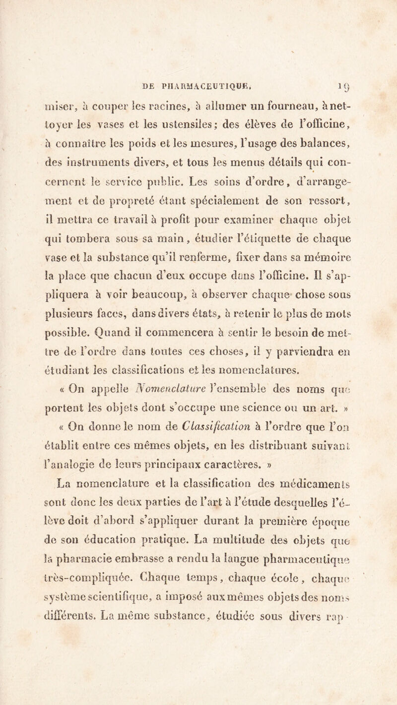 miser, à couper les racines, à allumer un fourneau, à net¬ toyer les vases et les ustensiles; des élèves cle l’officine, à connaître les poids et les mesures, l’usage des balances, des instruments divers, et tous les menus détails qui con- cernent le service public. Les soins d’ordre, d’arrange¬ ment et de propreté étant spécialement de son ressort, il mettra ce travail à profit pour examiner chaque objet qui tombera sous sa main, étudier l’étiquette de chaque vase et la substance qu’il renferme, fixer dans sa mémoire la place que chacun d’eux occupe dans l’officine. Il s’ap¬ pliquera à voir beaucoup, à observer chaque chose sous plusieurs faces, dans divers états, è retenir le plus de mots possible. Quand il commencera à sentir le besoin de met¬ tre de l’ordre dans toutes ces choses, il y parviendra en étudiant les classifications elles nomenclatures. « On appelle Nomenclature l’ensemble des noms que portent les objets dont s’occupe une science ou un art. » « On donne le nom de Classification à l’ordre que Ton établit entre ces mêmes objets, en les distribuant suivant l’analogie de leurs principaux caractères. » La nomenclature et la classification des médicaments sont donc les deux parties de fart à fétude desquelles l’é¬ lève doit d’abord s’appliquer durant la première époque de son éducation pratique. La multitude des objets que la pharmacie embrasse a rendu la langue pharmaceutique très-compliquée. Chaque temps, chaque école, chaque système scientifique, a imposé aux mêmes objets des noms différents. La même substance, étudiée sous divers rap