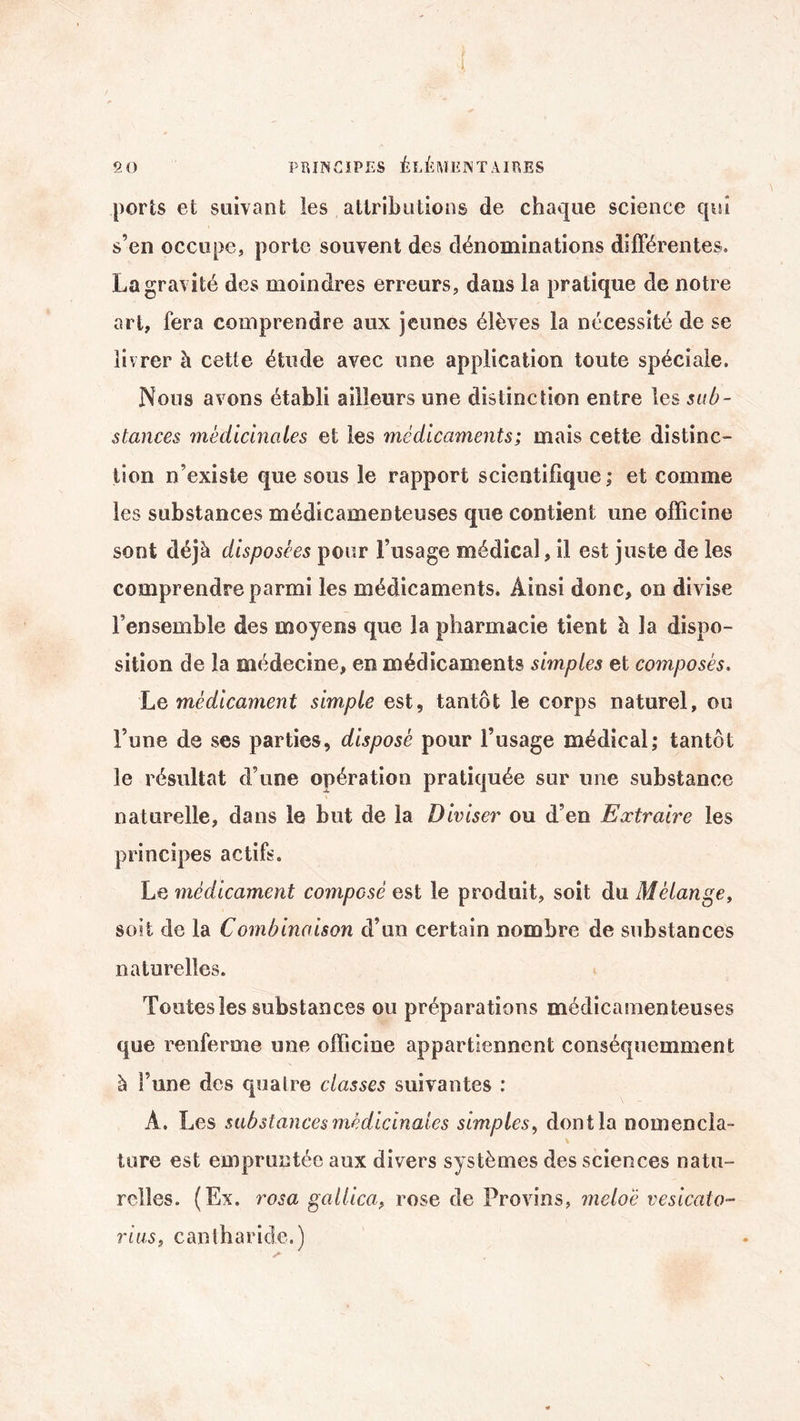 ports et suivant les attributions de chaque science qui s’en occupe, porte souvent des dénominations différentes. La gravité des moindres erreurs, dans la pratique de notre art, fera comprendre aux jeunes élèves la nécessité de se livrer à cette étude avec une application toute spéciale. Nous avons établi ailleurs une distinction entre les sub¬ stances médicinales et les médicaments; mais cette distinc¬ tion n’existe que sous le rapport scientifique; et comme les substances médicamenteuses que contient une officine sont déjà disposées pour l’usage médical, il est juste de les comprendre parmi les médicaments. Ainsi donc, on divise l’ensemble des moyens que la pharmacie tient à la dispo¬ sition de la médecine, en médicaments simples et composés. Le médicament simple est, tantôt le corps naturel, ou l’une de ses parties, disposé pour l’usage médical; tantôt le résultat d’une opération pratiquée sur une substance naturelle, dans le but de la Diviser ou d’en Extraire les principes actifs. Le médicament composé est le produit, soit du Mélange, soit de la Combinaison d’un certain nombre de substances naturelles. Toutes les substances ou préparations médicamenteuses que renferme une officine appartiennent conséquemment à Fune des quatre classes suivantes : À. Les substances médicinales simples, dont la nomencla- tore est empruntée aux divers systèmes des sciences natu¬ relles. (Ex. rosa gallica, rose de Provins, meloë vesicato- rius, cantharide.)