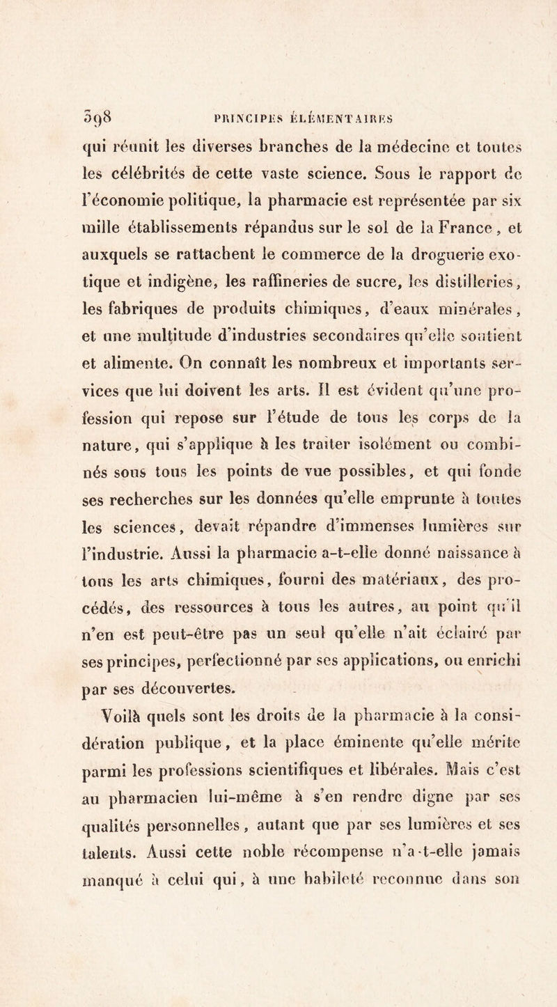 qui réunit les diverses branches de la médecine et toutes les célébrités de cette vaste science. Sous le rapport de l’économie politique, la pharmacie est représentée par six mille établissements répandus sur le sol de la France, et auxquels se rattachent le commerce de la droguerie exo¬ tique et indigène, les raffineries de sucre, les distilleries, les fabriques de produits chimiques, d’eaux minérales, et une multitude d’industries secondaires qu’elle soutient et alimente. On connaît les nombreux et importants ser¬ vices que lui doivent les arts. Il est évident qu’une pro¬ fession qui repose sur l’étude de tous les corps de la nature, qui s’applique b les traiter isolément ou combi¬ nés sous tous les points de vue possibles, et qui fonde ses recherches sur les données qu’elle emprunte à toutes les sciences, devait répandre d’immenses lumières sur l’industrie. Aussi la pharmacie a-t-elle donné naissance à tons les arts chimiques, fourni des matériaux, des pro¬ cédés, des ressources à tous les autres, au point qu’il n’en est peut-être pas un seul qu’elle n’ait éclairé par ses principes, perfectionné par ses applications, ou enrichi par ses découvertes. Voilà quels sont les droits de la pharmacie à la consi¬ dération publique, et la place éminente qu’elle mérite parmi les professions scientifiques et libérales. Mais c’est au pharmacien lui-même à s’en rendre digne par ses qualités personnelles, autant que par ses lumières et ses talents. Aussi cette noble récompense n’a-t-elle jamais manqué à celui qui, à une habileté reconnue dans son