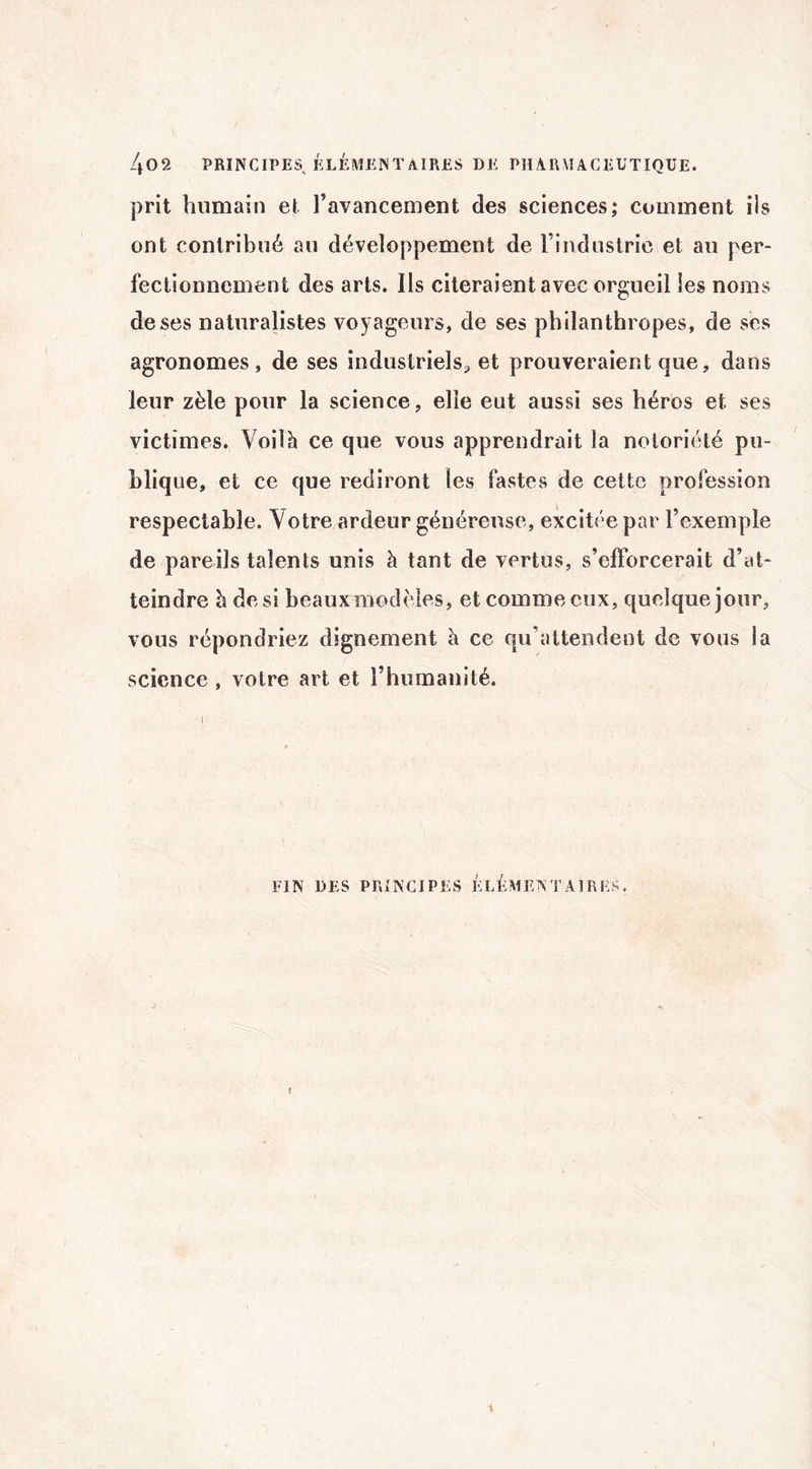 prit humain et l’avancement des sciences; comment ils ont contribué au développement de l’industrie et au per¬ fectionnement des arts. Ils citeraient avec orgueil les noms de ses naturalistes voyageurs, de ses philanthropes, de ses agronomes, de ses industriels* et prouveraient que, dans leur zèle pour la science, elle eut aussi ses héros et ses victimes. Voilà ce que vous apprendrait la notoriété pu¬ blique, et ce que rediront les fastes de cette profession respectable. Votre ardeur généreuse, excitée par l’exemple de pareils talents unis à tant de vertus, s’efforcerait d’at¬ teindre à de si beaux modèles, et comme eux, quelque jour, vous répondriez dignement à ce qu’attendent de vous la science , votre art et l’humanité. FIN DES PRINCIPES ÉLÉMENTAIRES