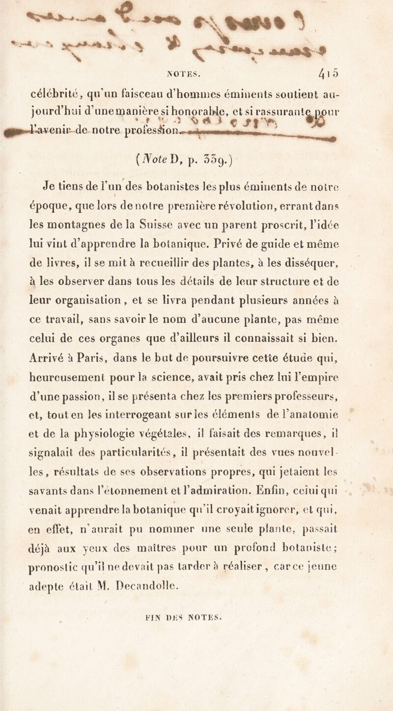 célébrité* qu’un faisceau d’hommes éminents soutient au¬ jourd’hui d une manière si honorable, et si rassurante pour , ‘ f H *1 A £ C ^ I T® L-avenir de notre , y - -i i ( Note D, p. 059.) Je tiens de l’un des botanistes les plus éminents de notre époque, que lors de noire première révolution, errant dans les montagnes de la Suisse avec un parent proscrit, l’idée lui vint d’apprendre la botanique. Privé de guide et même de livres, il se mit à recueillir des plantes, à les disséquer, à les observer dans tous les détails de leur structure et de leur organisation , et se livra pendant plusieurs années à ce travail, sans savoir le nom d’aucune plante, pas même celui de ces organes que d’ailleurs il connaissait si bien. Arrivé à Paris, dans le but de poursuivre cette étude qui, heureusement pour la science, avait pris chez lui l’empire d’une passion, il se présenta chez les premiers professeurs, et, tout en les interrogeant sur les éléments de l’anatomie et de la physiologie végétales, il faisait des remarques, il signalait des particularités, il présentait des vues nouvel les, résultats de ses observations propres, qui jetaient les savants dans l’étonnement et l’admiration. Enfin, celui qui venait apprendre la botanique qu’il croyait ignorer, et qui, en effet, n’aurait pu nommer une seule plante, passait déjà aux yeux des maîtres pour un profond botaniste; pronostic qu’il ne devait pas tarder à réaliser , car ce jeune adepte était M. Decandoîlc. FIN DES NOTES.