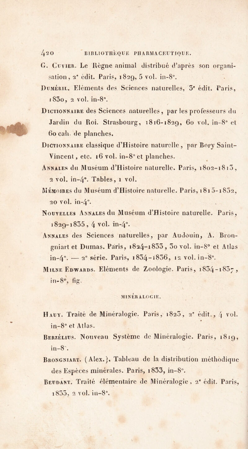 G. Cuvier. Le Règne animal distribué d’après son organi¬ sation, 2e édit. Paris, 1829, 5 vol. in-8°. Duméril. Eléments des Sciences naturelles, 3e édit. Paris, 1 83o, 2 vol. in-8°. Dictionnaire des Sciences naturelles, par les professeurs du Jardin du Roi. Strasbourg, 1816-1829, 60 vol. in-8° et 6ocaîi. de planches. Dictionnaire classique d’Histoire naturelle, par Bory Saint- Vincent , etc. 16 vol. in-8 et planches. Annales du Muséum d’Histoire naturelle. Paris, 1802-1813, 2 vol. in~4°. Tables, 1 vol. Mémoires du Muséum d’Histoire naturelle. Paris, i8i5-i852, 20 vol. in-4°. Nouvelles Annales du Muséum d’Histoire naturelle. Paris, 1829-1835, 4 vol. in-4°. Annales des Sciences naturelles, par Audouin, A. Bron- gniart et Dumas. Paris, 1824-1833, 3o vol. in-8° et Allas in~4°. -— 2e série. Paris, i834~i836, 12 vol.in-8°. Milne Edwards. Eléments de Zoologie. Paris, 1834-1837, in-8°, fi g. MINÉRALOGIE. H au y. Traité de Minéralogie. Paris, 1823, 2e édit., 4 vol. » in-8° et Atlas. Berzélius. Nouveau Système de Minéralogie. Paris, 1819, in-8'. Brongniart. (Alex.). Tableau de la distribution méthodique des Espèces minérales. Paris, i833, in-8°. Beudant. Traité élémentaire de Minéralogie . 2* édit. Paris,