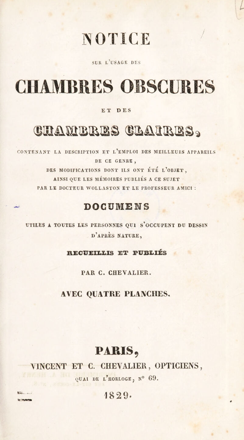 N 0 TIC E sur l’usage des CHAMBRES OBSCURES ET DES CONTENANT LA DESCRIPTION ET l’eMPLOI DES MEILLEURS APPAREILS DE CE GENRE , DES MODIFICATIONS DONT ILS ONT ETE L’OBJET, AINSI QUE LES MÉMOIRES PUBLIES A CE SUJET PAR LE DOCTEUR WOLLASTON ET LE PROFESSEUR AMICI : DOGUMENS UTILES A TOUTES LES PERSONNES QUI S’OCCUPENT DU DESSIN d’après NATURE, RECUEILLIS ET PUBLIÉS PAR C. CHEVALIER. AVEC QUATRE PLANCHES. PARIS, VINCENT ET C. CHEVALIER, OPTICIENS, QUAI UE l’horloge, G9. 1829-