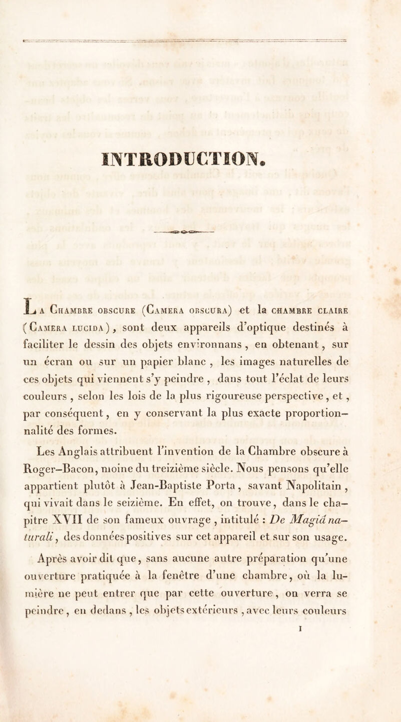 INTRODUCTION. L a Chambre obscure (Caméra orscura) et la chambre claire ( Caméra lucida ), sont deux appareils d’optique destinés à faciliter le dessin des objets environnans , en obtenant , sur un écran ou sur un papier blanc , les images naturelles de ces objets qui viennent s’y peindre , dans tout l’éclat de leurs couleurs , selon les lois de la plus rigoureuse perspective, et, par conséquent, en y conservant la plus exacte proportion- nalité des formes. Les Anglais attribuent l’invention de la Chambre obscure à Roger—Bacon, moine du treizième siècle. Nous pensons qu’elle appartient plutôt à Jean-Baptiste Porta, savant Napolitain, qui vivait dans le seizième. En effet, on trouve, dans le cha- pitre XVH de son fameux ouvrage , intitulé : De Magiâna— turali, des données positives sur cet appareil et sur son usage. Après avoir dit que, sans aucune autre préparation qu’une ouverture pratiquée à la fenêtre d’une chambre, où la lu- mière ne peut entrer que par cette ouverture, on verra se peindre, en dedans , les objets extérieurs , avec leurs couleurs