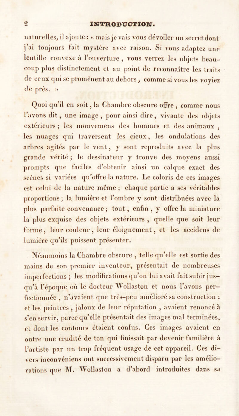naturelles, il ajoute : « mais je vais vous dévoiler unsecretdont j’ai toujours fait mystère avec raison. Si vous adaptez une lentille convexe «à l’ouverture , vous verrez les objets beau- coup plus distinctement et au point de reconnaître les traits de ceux qui se promènent au dehors, comme si vous les voyiez de près. » Quoi qu’il en soit, la Chambre obscure offre , comme nous l’avons dit, une image, pour ainsi dire, vivante des objets extérieurs ; les mouvemens des hommes et des animaux , les nuages qui traversent les deux, les ondulations des arbres agités par le vent, y sont reproduits avec la plus grande vérité ; le dessinateur y trouve des moyens aussi prompts que faciles d’obtenir ainsi un calque exact des scènes si variées qu’offre la nature. Le coloris de ces images est celui de la nature même ; chaque partie a ses véritables proportions ; la lumière et l’ombre y sont distribuées avec la plus parfaite convenance ; tout , enfin , y offre la miniature la plus exquise des objets extérieurs , quelle que soit leur forme, leur couleur, leur éloignement, et les accidens de lumière qu’ils puissent présenter. Néanmoins la Chambre obscure , telle qu’elle est sortie des mains de son premier inventeur, présentait de nombreuses imperfections ; les modifications qu’on lui avait fait subir jus- qu’à l’époque où le docteur Wollaston et nous l’avons per- fectionnée , n’avaient que très-peu amélioré sa construction ; et les peintres , jaloux de leur réputation , avaient renoncé à s’en servir, parce qu’elle présentait des images mal terminées, et dont les contours étaient confus. Ces images avaient en outre une crudité de ton qui finissait par devenir familière à l’artiste par un trop fréquent usage de cet appareil. Ces di- vers inconvéniens ont successivement disparu par les amélio- rations que M. Wollaston a d’abord introduites dans sa