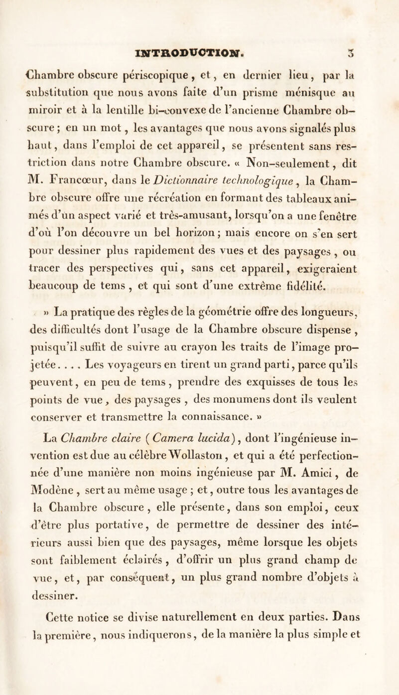 Chambre obscure périscopique , et, en dernier lieu , par la substitution que nous avons faite d’un prisme ménisque au miroir et à la lentille bi-convexede l’ancienne Chambre ob- scure ; en un mot, les avantages que nous avons signalés plus haut, dans l’emploi de cet appareil, se présentent sans res- triction dans notre Chambre obscure. « Non-seulement, dit M. Francoeur, dans 1 e Dictionnaire technologique , la Cham- bre obscure offre une récréation en formant des tableaux ani- més d’un aspect varié et très-amusant, lorsqu’on a une fenêtre d’où l’on découvre un bel horizon ; mais encore on s’en sert pour dessiner plus rapidement des vues et des paysages , ou tracer des perspectives qui, sans cet appareil, exigeraient beaucoup de tems , et qui sont d’une extrême fidélité. » La pratique des règles de la géométrie offre des longueurs, des difficultés dont l’usage de la Chambre obscure dispense , puisqu’il suffit de suivre au crayon les traits de l’image pro- jetée .... Les voyageurs en tirent un grand parti, parce qu’ils peuvent, en peu de tems, prendre des exquisses de tous les points de vue, des paysages , des monumens dont ils veulent conserver et transmettre la connaissance. » La Chambre claire ( Caméra lucida), dont l’ingénieuse in- vention est due au célèbre Wollaston, et qui a été perfection- née d’une manière non moins ingénieuse par M. Amici, de Modène , sert au même usage ; et, outre tous les avantages de la Chambre obscure , elle présente, dans son emploi, ceux d’être plus portative, de permettre de dessiner des inté- rieurs aussi bien que des paysages, même lorsque les objets sont faiblement éclairés , d’offrir un plus grand champ de vue, et, par conséquent, un plus grand nombre d’objets à dessiner. Cette notice se divise naturellement en deux parties. Dans la première, nous indiquerons, de la manière la plus simple et