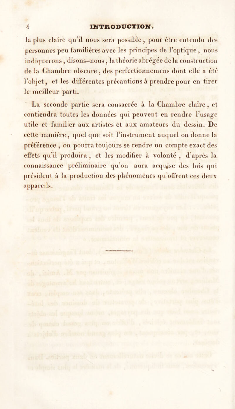 la plus claire qu’il nous sera possible, pour être entendu des personnes peu familières avec les principes de l’optique, nous indiquerons , disons-nous, la théorie abrégée delà construction de la Chambre obscure, des perfectionnemens dont elle a été l’objet, et les différentes précautions à prendre pour en tirer le meilleur parti. La seconde partie sera consacrée à la Chambre claire, et contiendra toutes les données qui peuvent en rendre l’usage utile et familier aux artistes et aux amateurs du dessin. De cette manière, quel que soit l’instrument auquel on donne la préférence , on pourra toujours se rendre un compte exact des effets qu’il produira , et les modifier à volonté , d’après la connaissance préliminaire qu’on aura acqi^se des lois qui président à la production des phénomènes qu’offrent ces deux appareils.