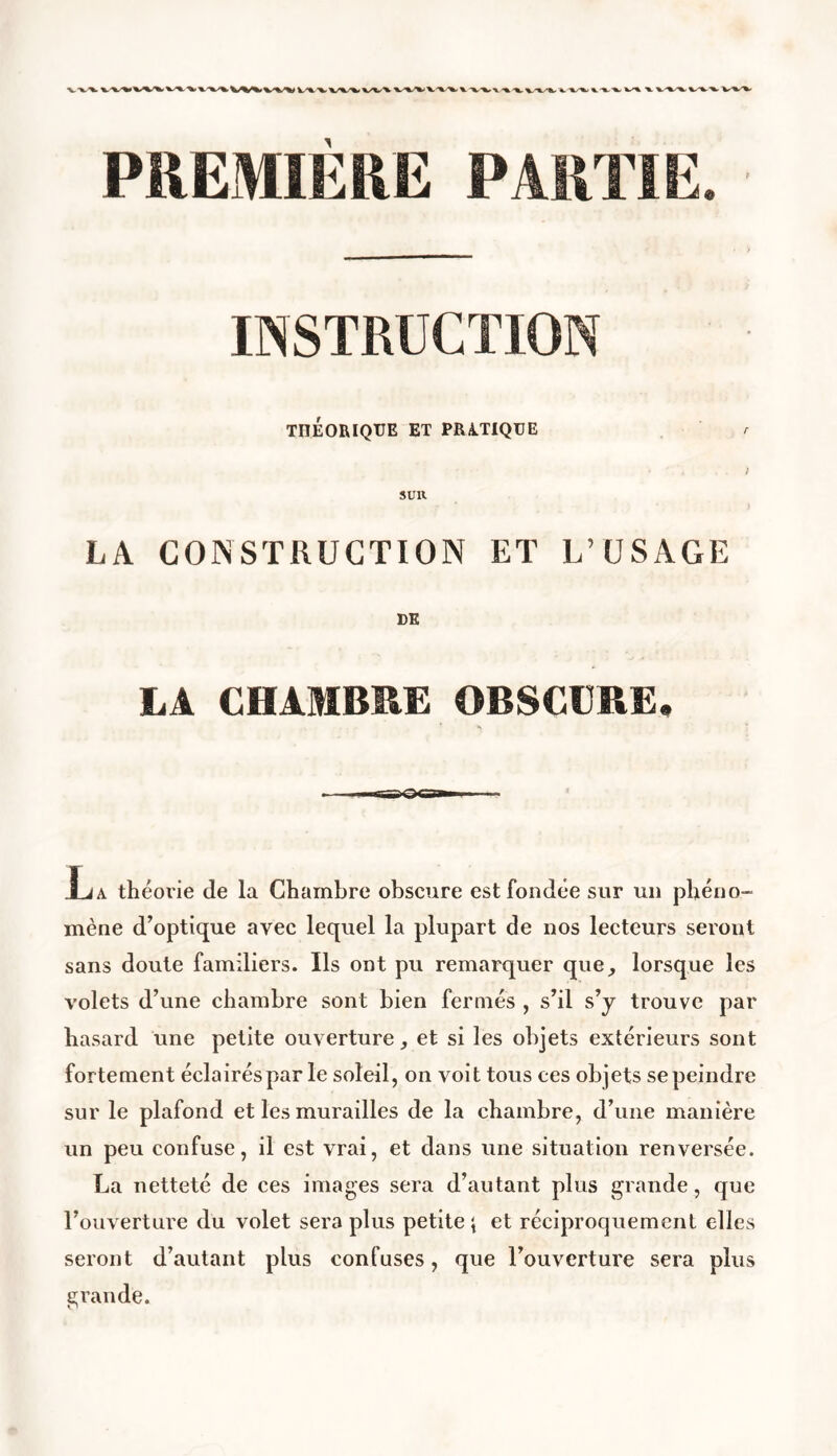 v,-%. *v** x-^k-%, *_ *%s*t v/% ■%- v.^^. VW TnÉORIQTJE ET PRATIQUE LA CONSTRUCTION ET L’USAGE DE LA CHAMBRE OBSCURE. Jja théorie de la Chambre obscure est fondée sur un phéno- mène d’optique avec lequel la plupart de nos lecteurs seront sans doute familiers. Ils ont pu remarquer que, lorsque les volets d’une chambre sont bien fermés , s’il s’y trouve par hasard une petite ouverture, et si les objets extérieurs sont fortement éclairés par le soleil, on voit tous ces objets sepeindre sur le plafond et les murailles de la chambre, d’une manière un peu confuse, il est vrai, et dans une situation renversée. La netteté de ces images sera d’autant plus grande, que l’ouverture du volet sera plus petite \ et réciproquement elles seront d’autant plus confuses, que l’ouverture sera plus grande.