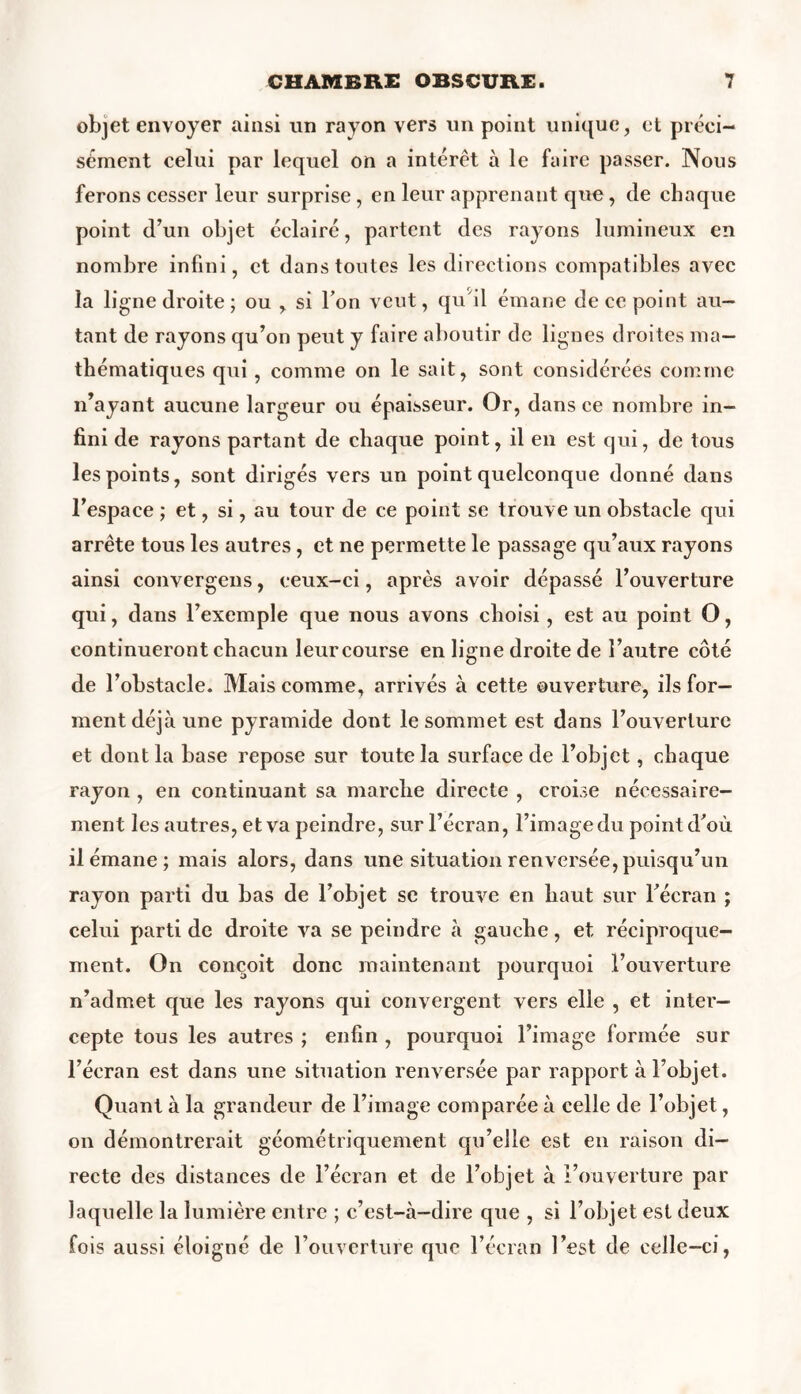 objet envoyer ainsi un rayon vers un point unique, et préci- sément celui par lequel on a intérêt à le faire passer. Nous ferons cesser leur surprise , en leur apprenant que, de chaque point d’un objet éclairé, partent des rayons lumineux en nombre infini, et dans toutes les directions compatibles avec la ligne droite ; ou , si l’on veut, qu'il émane de ce point au- tant de rayons qu’on peut y faire aboutir de lignes droites ma- thématiques qui, comme on le sait, sont considérées comme n’ayant aucune largeur ou épaisseur. Or, dans ce nombre in- fini de rayons partant de chaque point, il en est qui, de tous les points, sont dirigés vers un point quelconque donné dans l’espace ; et, si, au tour de ce point se trouve un obstacle qui arrête tous les autres, et ne permette le passage qu’aux rayons ainsi convergens, ceux-ci, après avoir dépassé l’ouverture qui, dans l’exemple que nous avons choisi, est au point O, continueront chacun leur course en ligne droite de l’autre côté de l’obstacle. Mais comme, arrivés à cette ouverture, ils for- ment déjà une pyramide dont le sommet est dans l’ouverture et dont la base repose sur toute la surface de l’objet, chaque rayon , en continuant sa marche directe , croise nécessaire- ment les autres, et va peindre, sur l’écran, l’image du point d’où il émane; mais alors, dans une situation renversée, puisqu’un rayon parti du bas de l’objet se trouve en haut sur l’écran ; celui parti de droite va se peindre à gaucbe, et réciproque- ment. On conçoit donc maintenant pourquoi l’ouverture n’admet que les rayons qui convergent vers elle , et inter- cepte tous les autres ; enfin , pourquoi l’image formée sur l’écran est dans une situation renversée par rapport à l’objet. Quant à la grandeur de l’image comparée à celle de l’objet, on démontrerait géométriquement qu’elle est en raison di- recte des distances de l’écran et de l’objet à l’ouverture par laquelle la lumière entre ; c’est-à-dire que , si l’objet est deux fois aussi éloigné de l’ouverture que l’écran l’est de celle-ci,