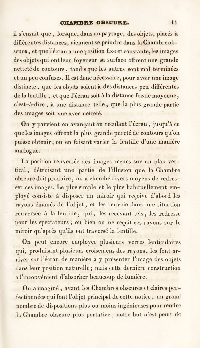 il s’ensuit que , lorsque, dans un paysage, des objets, placés à différentes distances, viennent se peindre dans la Chambre ob- scure , et que l’écran a une position fixe et constante, le3 images des objets qui ont leur foyer sur sa surface offrent une grande netteté de contours, tandis que les autres sont mal terminées et un peu confuses. Il est donc nécessaire, pour avoir une image distincte, que les objets soient à des distances peu différentes de la lentille , et que l’écran soit à la distance focale moyenne, c’est-à-dire , à une distance telle, que la plus grande partie des images soit vue avec netteté. On y parvient en avançant ou reculant l’écran , jusqu’à ce que les images offrent la plus grande pureté de contours qu'on puisse obtenir ; ou en faisant varier la lentille d’une manière analogue. La position renversée des images reçues sur un plan ver- tical , détruisant une partie de l’illusion que la Chambre obscure doit produire, on a cherché divers moyens de redres- ser ces images. Le plus simple et le plus habituellement em- ployé consiste à disposer un miroir qui reçoive d’abord les rayons émanés de l’objet, et les renvoie dans une situation renversée à la lentille, qui, les recevant tels, les redresse pour les spectateurs ; ou bien on ne reçoit ces rayons sur le miroir qu’après qu’ils ont traversé la lentille. On peut encore employer plusieurs verres lenticulaires qui, produisant plusieurs croisemens des rayons, les font ar- river sur l’écran de manière à y présenter l’image des objets dans leur position naturelle ; mais cette dernière construction a l'inconvénient d’absorber beaucoup de lumière. On a imaginé , avant les Chambres obscures et claires per- fectionnées qui font l’objet principal de cette notice , un grand nombre de dispositions plus ou moins ingénieuses pour rendre la Chambre obscure plus portative ; notre but n’est point de