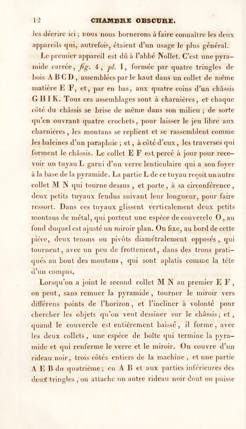 les décrire ici ; nous nous bornerons à faire connaître les deux appareils qui, autrefois^ étaient d’un usage le plus général. Le premier appareil est dû à l’abbé Nollet. C’est une pyra- mide carrée, fig. 4, pi. I, formée par quatre tringles de bois A B C D , assemblées par le haut dans un collet de même matière E F, et, par en bas, aux quatre coins d’un châssis G H I K. Tous ces assemblages sont à charnières, et chaque côté du châssis se brise de même dans son milieu ; de sorte qu’en ouvrant quatre crochets, pour laisser le jeu libre aux charnières , les montans se replient et se rassemblent comme les baleines d’un parapluie ; et, à coté d’eux , les traverses qui forment le châssis. Le collet E F est percé à jour pour rece- voir un tuyau L garni d’un verre lenticulaire qui a son foyer à la base de la pyramide. La partie L de ce tuyau reçoit un autre collet M N qui tourne dessus , et porte, à sa circonférence , deux petits tuyaux fendus suivant leur longueur, pour faire ressort. Dans ces tuyaux glissent verticalement deux petits montans de métal, qui portent une espèce de couvercle O, au fond duquel est ajusté un miroir plan. On fixe, au bord de cette pièce, deux tenons ou pivots diamétralement opposés , qui tournent, avec un peu de frottement, dans des trous prati- qués au bout des montans , qui sont aplatis comme la tête d’un compas. Lorsqu’on a joint le second collet M N au premier E F , on peut, sans remuer la pyramide, tourner le miroir vers différons points de l’horizon, et l’incliner à volonté pour chercher les objets qu’on veut dessiner sur le châssis; et, quand le couvercle est entièrement baissé , il forme , avec les deux collets, une espèce de boîte qui termine la pyra- mide et qui renferme le verre et le miroir. On couvre d’un rideau noir, trois côtés entiers de la machine, et une partie A E B du quatrième; en A B et aux parties inférieures des dcujt tringles , on attache un autre rideau noir dont on puisse