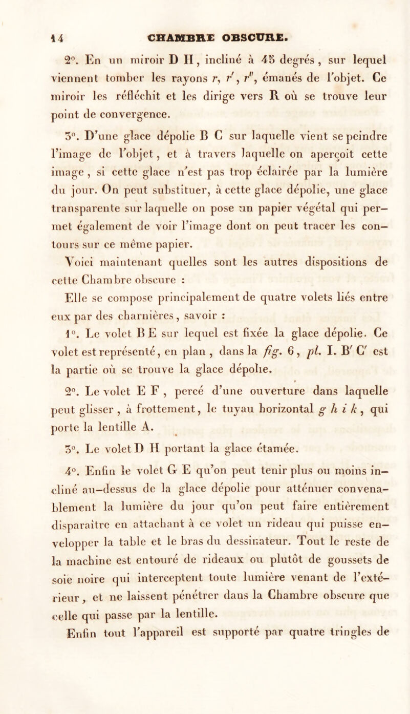 2°. En un miroir D H, incliné à 45 degrés , sur lequel viennent tomber les rayons r, r , r”, émanés de l’objet. Ce miroir les réfléchit et les dirige vers R où se trouve leur point de convergence. 5°. D’une glace dépolie B C sur laquelle vient se peindre l’image de l’objet, et à travers laquelle on aperçoit cette image , si cette glace n’est pas trop éclairée par la lumière du jour. On peut substituer, à cette glace dépolie, une glace transparente sur laquelle on pose un papier végétal qui per- met également de voir l’image dont on peut tracer les con- tours sur ce même papier. Voici maintenant quelles sont les autres dispositions de cette Chambre obscure : Elle se compose principalement de quatre volets liés entre eux par des charnières, savoir : 1°. Le volet BE sur lequel est fixée la glace dépolie. Ce volet est représenté, en plan , dans la fi g, 6, pL I. B’ C' est la partie où se trouve la glace dépolie. 2°. Le volet E F , percé d’une ouverture dans laquelle peut glisser , à frottement, le tuyau horizontal g h i k , qui porte la lentille A. 5°. Le volet D II portant la glace étamée. 4°. Enfin le volet G E qu’on peut tenir plus ou moins in- cliné au-dessus de la glace dépolie pour atténuer convena- blement la lumière du jour qu’on peut faire entièrement disparaître en attachant à ce volet un rideau qui puisse en- velopper la table et le bras du dessinateur. Tout le reste de la machine est entouré de rideaux ou plutôt de goussets de soie noire qui interceptent toute lumière venant de l’exté- rieur, et ne laissent pénétrer dans la Chambre obscure que celle qui passe par la lentille. Enfin tout l’appareil est supporté par quatre tringles de