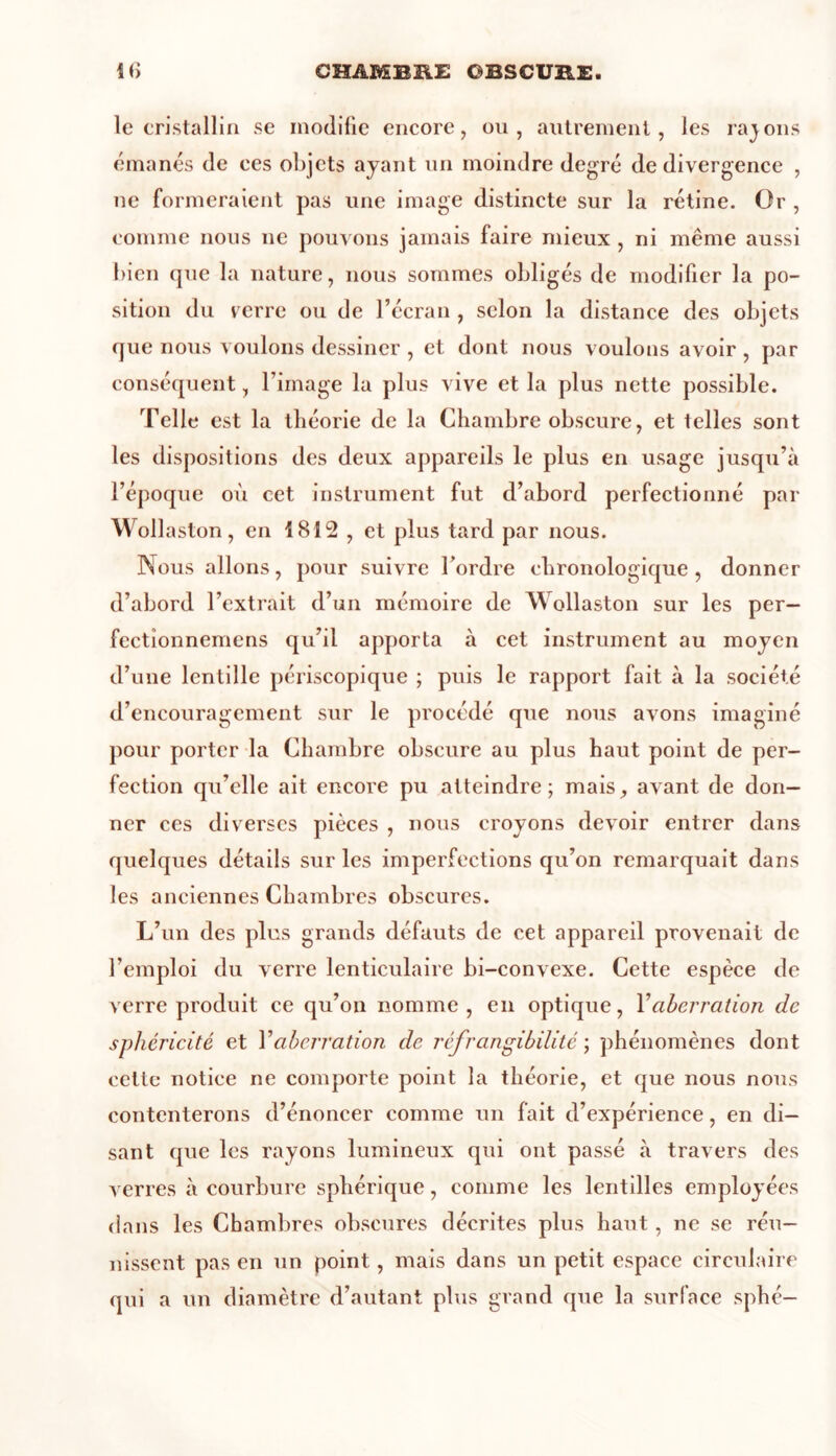 le cristallin se modifie encore, ou, autrement, les rajons émanés de ces objets ayant un moindre degré de divergence , ne formeraient pas une image distincte sur la rétine. Or , comme nous ne pouvons jamais faire mieux , ni même aussi bien que la nature, nous sommes obligés de modifier la po- sition du verre ou de l’écran , selon la distance des objets que nous voulons dessiner , et dont nous voulons avoir , par conséquent, l’image la plus vive et la plus nette possible. Telle est la théorie de la Chambre obscure, et telles sont les dispositions des deux appareils le plus en usage jusqu’à l’époque où cet instrument fut d’abord perfectionné par Wollaston, en 1812 , et plus tard par nous. Nous allons, pour suivre l’ordre chronologique , donner d’abord l’extrait d’un mémoire de Wollaston sur les per- fectîonnemens qu’il apporta à cet instrument au moyen d’une lentille périscopique ; puis le rapport fait à la société d’encouragement sur le procédé que nous avons imaginé pour porter la Chambre obscure au plus haut point de per- fection qu’elle ait encore pu atteindre; mais, avant de don- ner ces diverses pièces , nous croyons devoir entrer dans quelques détails sur les imperfections qu’on remarquait dans les anciennes Chambres obscures. L’un des plus grands défauts de cet appareil provenait de l’emploi du verre lenticulaire bi-convexe. Cette espèce de verre produit ce qu’on nomme, en optique, Y aberration de sphéricité et Y aberration de réfrangibilité ; phénomènes dont cette notice ne comporte point la théorie, et que nous nous contenterons d’énoncer comme un fait d’expérience, en di- sant que les rayons lumineux qui ont passé à travers des verres à courbure sphérique, comme les lentilles employées dans les Chambres obscures décrites plus haut, ne se réu- nissent pas en un point, mais dans un petit espace circulaire qui a un diamètre d’autant plus grand que la surface sphé—