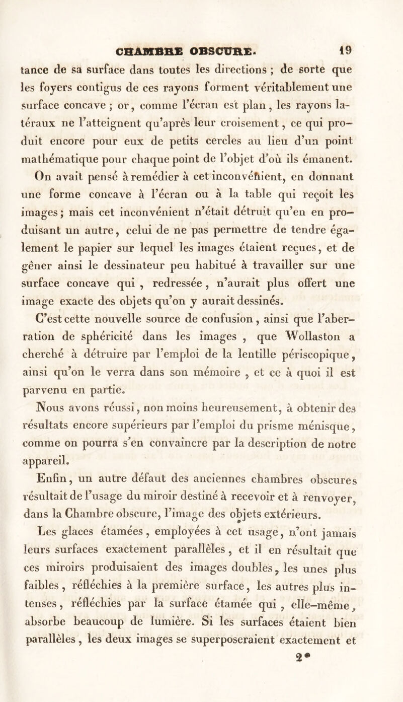 tance de sa surface dans toutes les directions ; de sorte que les foyers contigus de ces rayons forment véritablement une surface concave ; or, comme l’écran est plan, les rayons la- téraux ne l’atteignent qu’après leur croisement, ce qui pro- duit encore pour eux de petits cercles au lieu d’un point mathématique pour chaque point de l’objet d’où ils émanent. On avait pensé à remédier à cet inconvénient, en donnant une forme concave à l’écran ou à la table qui reçoit les images ; mais cet inconvénient n’était détruit qu’en en pro- duisant un autre, celui de ne pas permettre de tendre éga- lement le papier sur lequel les images étaient reçues, et de gêner ainsi le dessinateur peu habitué à travailler sur une surface concave qui , redressée, n’aurait plus offert une image exacte des objets qu’on y aurait dessinés. C’est cette nouvelle source de confusion, ainsi que l’aber- ration de sphéricité dans les images , que Wollaston a cherché à détruire par l’emploi de la lentille périscopique, ainsi qu’on le verra dans son mémoire , et ce à quoi il est parvenu en partie. Nous avons réussi, non moins heureusement, à obtenir des résultats encore supérieurs par l’emploi du prisme ménisque, comme on pourra s’en convaincre par la description de notre appareil. Enfin, un autre défaut des anciennes chambres obscures résultait de l’usage du miroir destiné à recevoir et à renvoyer, dans la Chambre obscure, l’image des objets extérieurs. Les glaces étamées, employées à cet usage, n’ont jamais leurs surfaces exactement parallèles, et il en résultait que ces miroirs produisaient des images doubles ? les unes plus faibles , réfléchies à la première surface, les autres plus in- tenses , réfléchies par la surface étamée qui , elle-même f absorbe beaucoup de lumière. Si les surfaces étaient bien parallèles , les deux images se superposeraient exactement et 2*