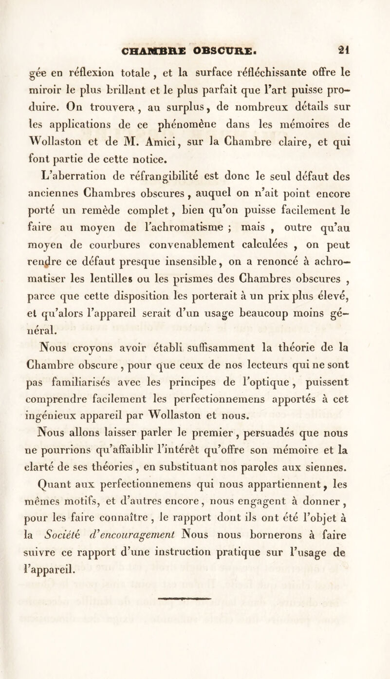 gée en réflexion totale , et la surface réfléchissante offre le miroir le plus brillant et le plus parfait que Part puisse pro- duire. On trouvera, au surplus, de nombreux détails sur tes applications de ce phénomène dans les mémoires de Wollaston et de M. Amici, sur la Chambre claire, et qui font partie de cette notice. L’aberration de réfrangibilité est donc le seul défaut des anciennes Chambres obscures , auquel on n’ait point encore porté un remède complet, bien qu’on puisse facilement le faire au moyen de l'achromatisme ; mais , outre qu’au moyen de courbures convenablement calculées , on peut rendre ce défaut presque insensible, on a renoncé à achro— matiser les lentilles ou les prismes des Chambres obscures , parce que cette disposition les porterait à un prix plus élevé, et qu’alors l’appareil serait d’un usage beaucoup moins gé- néral. Nous croyons avoir établi suffisamment la théorie de la Chambre obscure, pour que ceux de nos lecteurs qui ne sont pas familiarisés avec les principes de l'optique, puissent comprendre facilement les perfectionnemens apportés à cet ingénieux appareil par Wollaston et nous. Nous allons laisser parler le premier, persuadés que nous ne pourrions qu’affaiblir l’intérêt qu’offre son mémoire et la clarté de ses théories , en substituant nos paroles aux siennes. Quant aux perfectionnemens qui nous appartiennent, les mêmes motifs, et d’autres encore, nous engagent à donner, pour les faire connaître , le rapport dont ils ont été l’objet à la Société cC encouragement Nous nous bornerons à faire suivre ce rapport d’une instruction pratique sur l’usage de l’appareil.