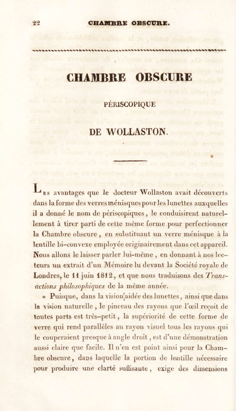 CHAMBRE OBSCURE PÉRISCOPIQUE DE WOLLASTON. I e s avantages que le docteur Wollaston avait découverts dans la forme des verres ménisques pou ries lunettes auxquelles il a donné le nom de périscopiqucs, le conduisirent naturel- lement à tirer parti de cette même forme pour perfectionner la Chambre obscure , en substituant un verre ménisque à la lentille bi-convexe employée originairement dans cet appareil. Nous allons le laisser parler lui-même , en donnant à nos lec- teurs un extrait d’un Mémoire lu devant la Société royale de Londres, le H juin 1812, et que nous traduisons des Trans- actions philosophiques de la même année. « Puisque, dans la vision aidée des lunettes, ainsi que dans la vision naturelle , le pinceau des rayons que l’œil reçoit de toutes parts est très-petit, la supériorité de cette forme de verre qui rend parallèles au rayon visuel tous les rayons qui le couperaient presque à angle droit, est d’une démonstration aussi claire que facile. Il n’en est point ainsi pour la Cham- bre obscure, dans laquelle la portion de lentille nécessaire pour produire une clarté suffisante , exige des dimensions