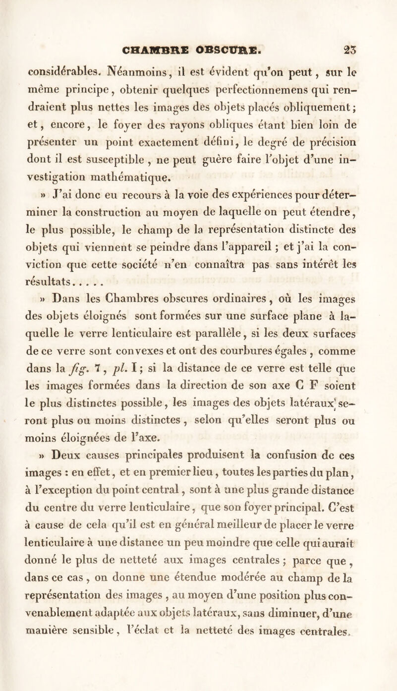 considérables. Néanmoins, il est évident qu’on peut, sur le même principe, obtenir quelques perfectionnemens qui ren- draient plus nettes les images des objets placés obliquement; et, encore, le foyer des rayons obliques étant bien loin de présenter un point exactement défini, le degré de précision dont il est susceptible , ne peut guère faire l'objet d’une in- vestigation mathématique. » J’ai donc eu recours à la voie des expériences pour déter- miner la construction au moyen de laquelle on peut étendre, le plus possible, le champ de la représentation distincte des objets qui viennent se peindre dans l’appareil ; et j’ai la con- viction que cette société n’en connaîtra pas sans intérêt les résultats » Dans les Chambres obscures ordinaires, où les images des objets éloignés sont formées sur une surface plane à la- quelle le verre lenticulaire est parallèle, si les deux surfaces de ce verre sont convexes et ont des courbures égales , comme dans la fig. 7, pl. I ; si la distance de ce verre est telle que les images formées dans la direction de son axe C F soient le plus distinctes possible, les images des objets latéraux se- ront plus ou moins distinctes, selon qu’elles seront plus ou moins éloignées de l’axe. » Deux causes principales produisent la confusion de ces images : en effet, et en premier lieu, toutes les parties du plan, à l’exception du point central, sont à une plus grande distance du centre du verre lenticulaire, que son foyer principal. C’est à cause de cela qu’il est en général meilleur de placer le verre lenticulaire à une distance un peu moindre que celle qui aurait donné le plus de netteté aux images centrales ; parce que , dans ce cas , on donne une étendue modérée au champ de la représentation des images , au moyen d’une position plus con- venablement adaptée aux objets latéraux, sans diminuer, d’une manière sensible, l’éclat et la netteté des images centrales.