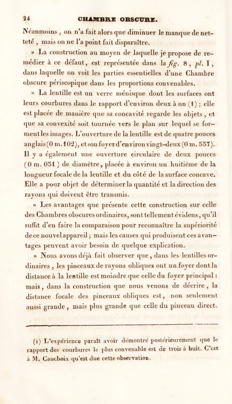 Néanmoins , on n’a fait alors que diminuer le manque de net- teté , mais on ne l’a point fait disparaître. » La construction au moyen de laquelle je propose de re- médier à ce défaut, est représentée dans la fi g. 8 , pl. I , dans laquelle on voit les parties essentielles d’une Chambre obscure périscopique dans les proportions convenables. » La lentille est un verre ménisque dont les surfaces ont leurs courbures dans le rapport d’environ deux à un (1) ; elle est placée de manière que sa concavité regarde les objets , et que sa convexité soit tournée vers le plan sur lequel se for- ment les images. L’ouverture de la lentille est de quatre pouces anglais (0 m.102), et son foyer d’environ vingt-deux (0 m. 557). Il y a également une ouverture circulaire de deux pouces (0 m. 051 ) de diamètre,, placée à environ un huitième de la longueur focale de la lentille et du côté de la surface concave. Elle a pour objet de déterminer la quantité et la direction des rayons qui doivent être transmis. »> Les avantages que présente cette construction sur celle des Chambres obscures ordinaires, sont tellement évidens, qu’il suffit d’en faire la comparaison pour reconnaître la supériorité de ce nouvel appareil ; mais les causes qui produisent ces avan- tages peuvent avoir besoin de quelque explication. » Nous avons déjà fait observer que , dans les lentilles or- dinaires , les pinceaux de rayons obliques ont un foyer dont la distance à la lentille est moindre que celle du foyer principal : mais, dans la construction que nous venons de décrire , la distance focale des pinceaux obliques est, non seulement aussi grande , mais plus grande que celle du pinceau direct. (i) L’expérience paraît avoir démontré postérieurement que le rapport des courbures le plus convenable est de trois a huit. C est à M. Cauchoix qu’est due cette observation.