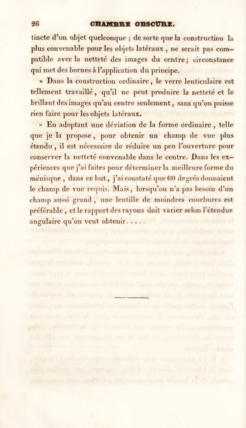 tincte d’un objet quelconque ; de sorte que la construction la plus convenable pour les objets latéraux , ne serait pas com- patible avec la netteté des images du centre ; circonstance qui met des bornes à l’application du principe. »> Dans la construction ordinaire, le verre lenticulaire est tellement travaillé, qu’il ne peut produire la netteté et le brillant des images qu’au centre seulement, sans qu’on puisse rien faire pour les objets latéraux. » En adoptant une déviation de la forme ordinaire , telle que je la propose, pour obtenir un champ de vue plus étendu , il est nécessaire de réduire un peu l’ouverture pour conserver la netteté convenable dans le centre. Dans les ex- périences que j’ai faites pour déterminer la meilleure forme du ménisque, dans ce but, j’ai constaté que 60 degrés donnaient le champ de vue requis. Mais, lorsqu’on n’a pas besoin d’un champ aussi grand , une lentille de moindres courbures est préférable , et le rapport des rayons doit varier selon l’étendue angulaire qu’on veut obtenir