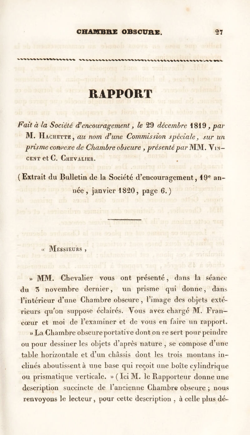 RAPPORT Fait à la Société d’encouragement, le 29 décembre 1819, par M. Hachette, au nom d’une Commission spéciale, sur un prisme convexe de Chambre obscure , présenté par MM. Vin- cent et C. Chevalier. (Extrait du Bulletin de la Société d’encouragement, 19e an- née , janvier 1820, page 6.) « Messieurs , » MM. Chevalier vous ont présenté, dans la séance du 3 novembre dernier, un prisme qui donne, dans l’intérieur d’une Chambre obscure, l’image des objets exté- rieurs qu’on suppose éclairés. Vous avez chargé M. Fran- cœur et moi de l’examiner et de vous en faire un rapport. » La Chambre obscure portative dont on se sert pour peindre ou pour dessiner les objets d’après nature , se compose d’une table horizontale et d’un châssis dont les trois montans in- clinés aboutissent à une base qui reçoit une boîte cylindrique ou prismatique verticale. » ( Ici M. le Rapporteur donne une description succincte de l’ancienne Chambre obscure ; nous renvoyons le lecteur, pour cette description , à celle plus dé-