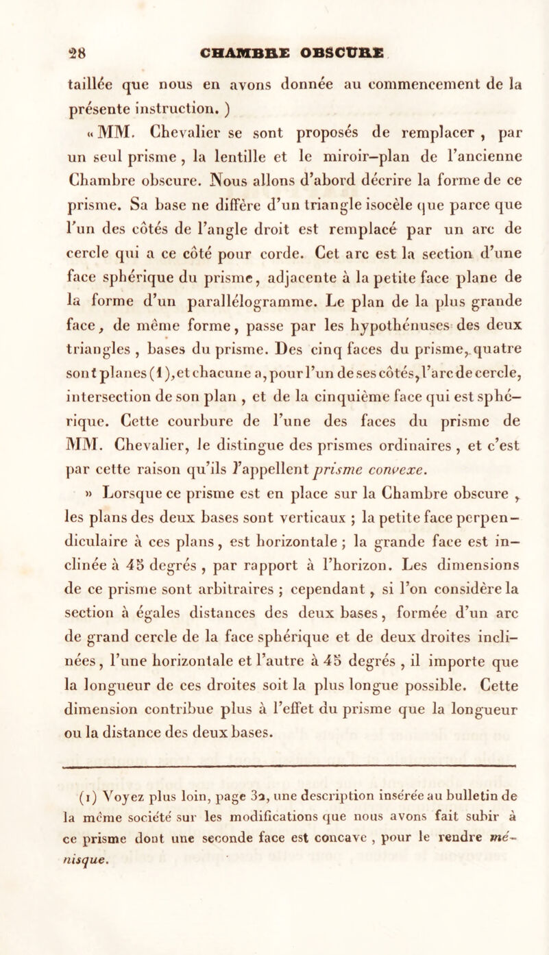 taillée que nous en ayons donnée au commencement de la présente instruction. ) « MM. Chevalier se sont proposés de remplacer , par un seul prisme , la lentille et le miroir-plan de l’ancienne Chambre obscure. Nous allons d’abord décrire la forme de ce prisme. Sa base ne diffère d’un triangle isocèle que parce que l'un des côtés de l’angle droit est remplacé par un arc de cercle qui a ce côté pour corde. Cet arc est la section d’une face sphérique du prisme, adjacente à la petite face plane de la forme d’un parallélogramme. Le plan de la plus grande face, de même forme, passe par les hypothénuses des deux triangles , bases du prisme. Des cinq faces du prisme,.quatre son t planes ( 1 ),et chacune a, pour l’un de ses côtés,l’arc de cercle, intersection de son plan , et de la cinquième face qui est sphé- rique. Cette courbure de l’une des faces du prisme de MM. Chevalier, Je distingue des prismes ordinaires , et c’est par cette raison qu’ils l’appellent prisme convexe. » Lorsque ce prisme est en place sur la Chambre obscure , les plans des deux bases sont verticaux ; la petite face perpen- diculaire à ces plans, est horizontale ; la grande face est in- clinée à 45 degrés , par rapport à l’horizon. Les dimensions de ce prisme sont arbitraires ; cependant, si l’on considère la section à égales distances des deux bases, formée d’un arc de grand cercle de la face sphérique et de deux droites incli- nées, l’une horizontale et l’autre à 45 degrés , il importe que la longueur de ces droites soit la plus longue possible. Cette dimension contribue plus à l’effet du prisme que la longueur ou la distance des deux bases. (i) Voyez plus loin, page 3a, une description inse:re'eau bulletin de la même socie'té sur les modifications que nous avons fait subir à ce prisme dont une seconde face est concave , pour Je rendre me- nisque.