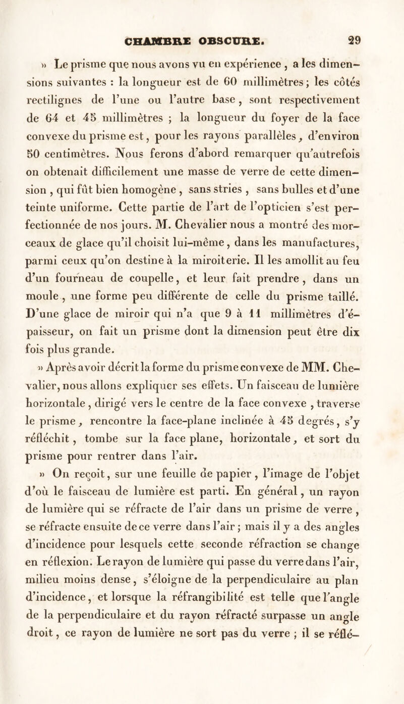 » Le prisme que nous avons vu en expérience , a les dimen- sions suivantes : la longueur est de GO millimètres ; les côtés rectilignes de Lune ou l’autre base, sont respectivement de G4 et 45 millimètres ; la longueur du foyer de la face convexe du prisme est, pour les rayons parallèles, d’environ 50 centimètres. Nous ferons d’abord remarquer qu’autrefois on obtenait difficilement une masse de verre de cette dimen- sion , qui fût bien homogène , sans stries , sans bulles et d’une teinte uniforme. Cette partie de l’art de l’opticien s’est per- fectionnée de nos jours. M. Chevalier nous a montré des mor- ceaux de glace qu’il choisit lui-même , dans les manufactures, parmi ceux qu’on destine à la miroiterie. Il les amollit au feu d’un fourneau de coupelle, et leur fait prendre , dans un moule , une forme peu différente de celle du prisme taillé. D’une glace de miroir qui n’a que 9 à 11 millimètres d’é- paisseur, on fait un prisme dont la dimension peut être dix fois plus grande. » Après avoir décrit la forme du prisme convexe de MM. Che- valier, nous allons expliquer ses effets. Un faisceau de lumière horizontale , dirigé vers le centre de la face convexe , traverse le prisme, rencontre la face-plane inclinée à 45 degrés, s’y réfléchit, tombe sur la face plane, horizontale, et sort du prisme pour rentrer dans l’air. » On reçoit, sur une feuille de papier, l’image de l’objet d’où le faisceau de lumière est parti. En général, un rayon de lumière qui se réfracte de l’air dans un prisme de verre , se réfracte ensuite de ce verre dans l’air ; mais il y a des angles d’incidence pour lesquels cette seconde réfraction se change en réflexion. Le rayon de lumière qui passe du verre dans l’air, milieu moins dense, s’éloigne de la perpendiculaire au plan d’incidence, et lorsque la réfrangibilité est telle que l’angle de la perpendiculaire et du rayon réfracté surpasse un angle droit, ce rayon de lumière ne sort pas du verre ; il se réflé-