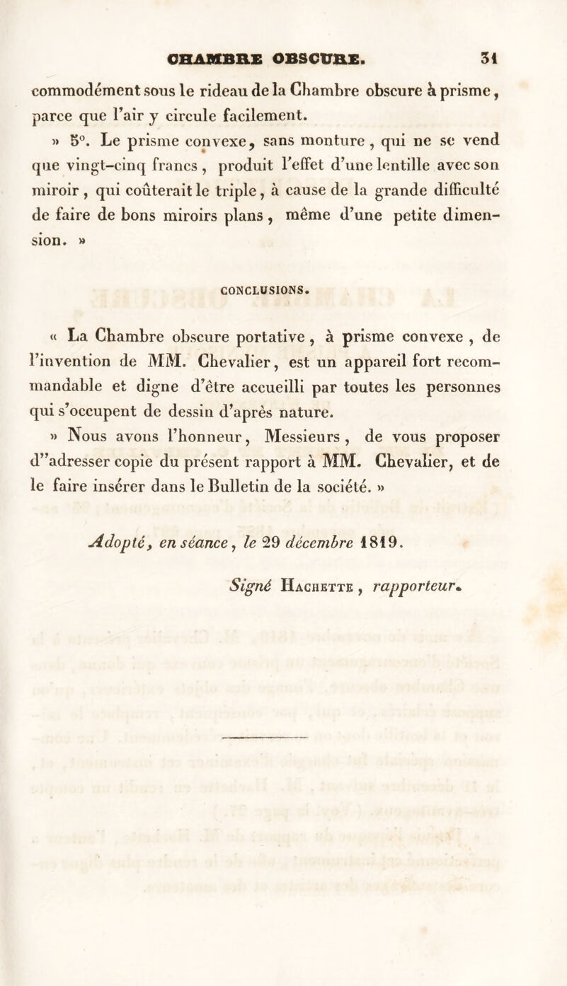 commodément sous le rideau de la Chambre obscure h prisme, parce que l’air y circule facilement. » 3°. Le prisme convexe, sans monture, qui ne se vend que vingt-cinq francs, produit l'effet d’une lentille avec son miroir , qui coûterait le triple, à cause de la grande difficulté de faire de bons miroirs plans , même d’une petite dimen- sion. » CONCLUSIONS. « La Chambre obscure portative, à prisme convexe , de l’invention de MM. Chevalier, est un appareil fort recom- mandable et digne d’être accueilli par toutes les personnes qui s’occupent de dessin d’après nature. » Nous avons l’honneur, Messieurs , de vous proposer d”adresser copie du présent rapport à MM. Chevalier, et de le faire insérer dans le Bulletin de la société. » Adopté, en séance, le 29 décembre 1819. Signé Hachette , rapporteur•