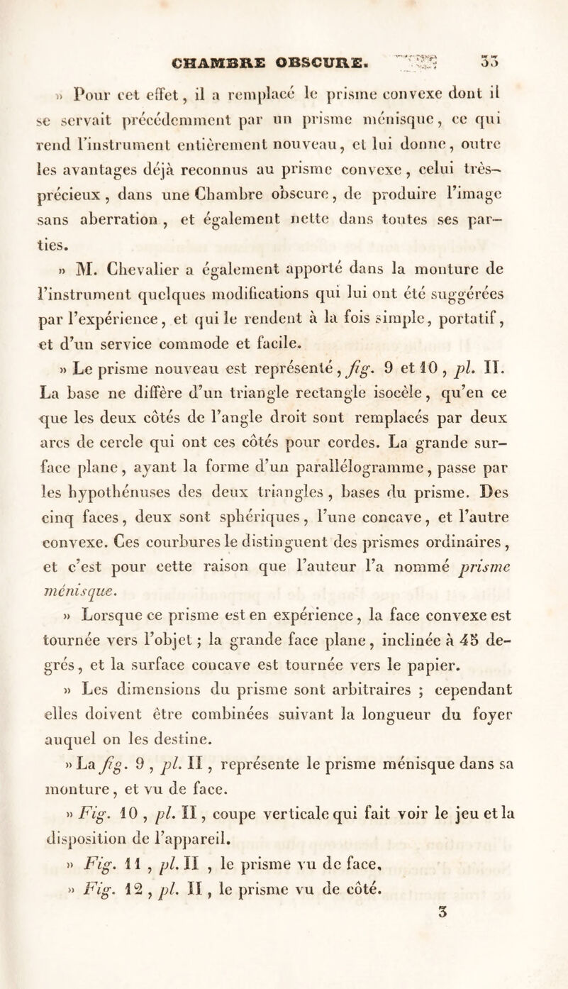 CHAMBRE OBSCURE. 3.^ “>•> » Pour ect effet, il a remplacé le prisme convexe dont il se servait précédemment par un prisme ménisque, ce qui rend l’instrument entièrement nouveau, et lui donne, outre les avantages déjà reconnus au prisme convexe, celui très— précieux, dans une Chambre obscure, de produire l’image sans aberration , et également nette dans toutes ses par- ties. » M. Chevalier a également apporté dans la monture de l’instrument quelques modifications qui lui ont été suggérées par l’expérience, et qui le rendent à la fois simple, portatif, et d’un service commode et facile. » Le prisme nouveau est représenté , fig. 9 et 10 , pl. IT. La base ne diffère d’un triangle rectangle isocèle, qu’en ce que les deux côtés de l’angle droit sont remplacés par deux arcs de cercle qui ont ces côtés pour cordes. La grande sur- face plane, ayant la forme d’un parallélogramme, passe par les hypothénuses des deux triangles , bases du prisme. Des cinq faces, deux sont sphériques, l’une concave, et l’autre convexe. Ces courbures le distinguent des prismes ordinaires, et c’est pour cette raison que l’auteur l’a nommé prisme ménisque. » Lorsque ce prisme est en expérience , la face convexe est tournée vers l’objet ; la grande face plane, inclinée à 45 de- grés, et la surface concave est tournée vers le papier. » Les dimensions du prisme sont arbitraires ; cependant elles doivent être combinées suivant la longueur du foyer auquel on les destine. » La Jig. 9 , pl. ÏI , représente le prisme ménisque dans sa monture, et vu de face. » Fig. 10 , pl. ïï , coupe verticale qui fait voir le jeu et la disposition de l’appareil. » Fig. 11 , pl. II , le prisme vu de face, » Fig. 12 , pl. II , le prisme vu de côté. 3