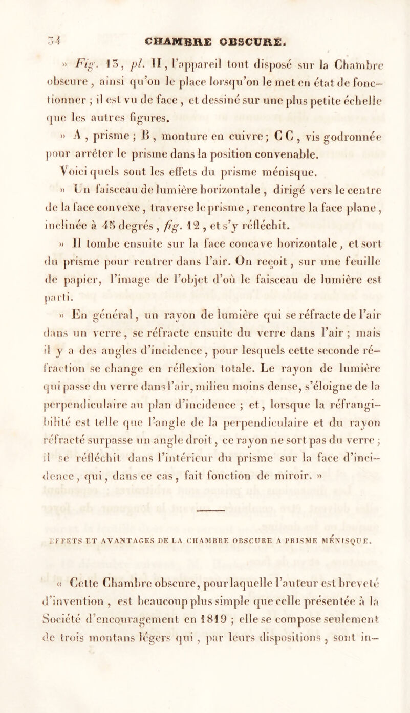 » Fig. 15, pi. II, l’appareil tout disposé sur la Chambre obscure , ainsi qu’on le place lorsqu’on le met en état de fonc- tionner ; il est vu de face , et dessiné sur une plus petite échelle que les autres figures. » A , prisme ; II, monture en cuivre; C C , vis godronnée pour arrêter le prisme dans la position convenable. Voici quels sont les effets du prisme ménisque. » Un faisceau de lumière horizontale , dirigé vers le centre de la face convexe, traverse le prisme , rencontre la face plane, inclinée à 4M degrés , fig. 12 , et s’y réfléchit. » 11 tombe ensuite sur la face concave horizontale, et sort du prisme pour rentrer dans l’air. On reçoit, sur une feuille de papier, l’image de l’objet d’où le faisceau de lumière est parti. » En général, un rayon de lumière qui se réfracte de l’air dans un verre, se réfracte ensuite du verre dans l’air; mais d y a des angles d’incidence, pour lesquels cette seconde ré- fraction se change en réflexion totale. Le rayon de lumière qui passe du verre dans l’air, milieu moins dense, s’éloigne de la perpendiculaire au plan d’incidence; et, lorsque la réfrangi- bilité est telle que l’angle de la perpendiculaire et du rayon réfracté surpasse un angle droit, ce rayon ne sort pas du verre ; dcncc, qui, dans ce cas, fait fonction de miroir. » EFFETS ET AVANTAGES DE LA CHAMBRE OBSCURE A PRISME MENISQUE. « Cette Chambre obscure, pourlaquelle Fauteur est breveté d’invention , est beaucoup plus simple (pie celle présentée à la Société d’encouragement en 1819 ; elle se compose seulement de trois montons légers qui , par leurs dispositions , sont in—