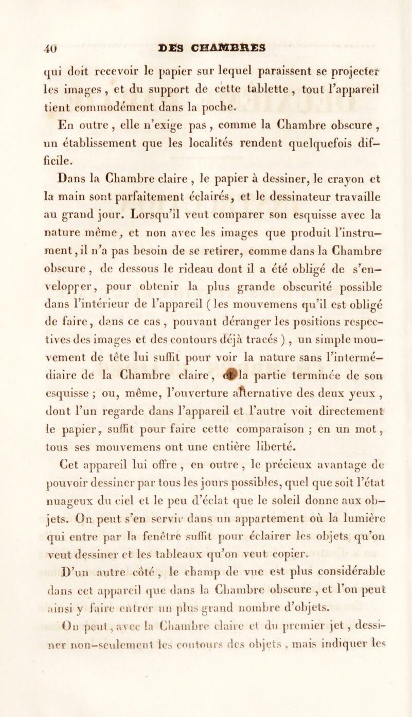 qui doit recevoir le papier sur lequel paraissent se projecter les images , et du support de cette tablette , tout l’appareil tient commodément dans la poche. En outre , elle n’exige pas , comme la Chambre obscure , un établissement que les localités rendent quelquefois dif- ficile. Dans la Chambre claire , le papier à dessiner, le crayon et la main sont parfaitement éclairés, et le dessinateur travaille au grand jour. Lorsqu’il veut comparer son esquisse avec la nature même, et non avec les images que produit l’instru- ment, il n’a pas besoin de se retirer, comme dans la Chambre obscure , de dessous le rideau dont il a été obligé de s’en- velopper, pour obtenir la plus grande obscurité possible dans l’intérieur de l’appareil (les mouvemens qu’il est obligé de faire, dans ce cas , pouvant déranger les positions respec- tives des images et des contours déjà, tracés ) , un simple mou- vement de tête lui suffit pour voir la nature sans l’intermé- diaire de la Chambre claire, d^la partie terminée de son esquisse ; ou, même, l’ouverture alternative des deux yeux , dont l’un regarde dans l’appareil et l’autre voit directement le papier, suffit pour faire cette comparaison ; en un mot, tous ses mouvemens ont une entière liberté. Cet appareil lui offre , en outre , le précieux avantage de pouvoir dessiner par tous les jours possibles, quel que soit l’état nuageux du ciel et le peu d’éclat que le soleil donne aux ob- jets. On peut s’en servit' dans un appartement où la lumière qui entre par la fenêtre suffit pour éclairer les objets qu’on veut dessiner et les tableaux qu’on veut copier. D’un autre coté , le champ de vue est plus considérable dans cet appareil que dans la Chambre obscure , et l’on peut ainsi y faire entrer un plus grand nombre d’objets. On peut, avec la Chambre claire et du premier jet, dessi- ner non—seulement les contours des objets , mais indiquer le4;