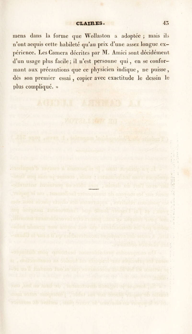 mens dans la forme que Wollaslon a adoptée ; mais ils n’ont acquis cette habileté qu’au prix d’une assez longue ex- périence. Les Caméra décrites par M. Amici sont décidément d’un usage plus facile; il n’est personne qui, en se confor- mant aux précautions que ce physicien indique, ne puisse, dès son premier essai , copier avec exactitude le dessin le plus compliqué. »