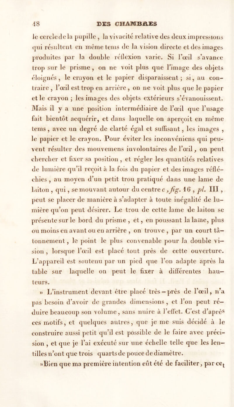 le cercle de la pupille , la vivacité relative des deux impressions qui résultent en même teins de la vision directe et des images produites par la double réflexion varie. Si l’œil s’avance trop sur le prisme , on ne voit plus que l’image des objets éloignés , le crayon et le papier disparaissent ; si, au con- traire , l’œil est trop en arrière , on ne voit plus que le papier et le crayon ; les images des objets extérieurs s’évanouissent. Mais il y a une position intermédiaire de l’œil que l’usage fait bientôt acquérir, et dans laquelle on aperçoit en même tems , avec un degré de clarté égal et suffisant, les images , le papier et le crayon. Pour éviter les inconvéniens qui peu- vent résulter des mouvemens involontaires de l’œil, on peut chercher et fixer sa position , et régler les quantités relatives de lumière qu’il reçoit à la fois du papier et des images réflé- chies , au moyen d’un petit trou pratiqué dans une lame de laiton , qui, se mouvant autour du centre c ,fîg- 16 , pl. III, peut se placer de manière à s’adapter à toute inégalité de lu- mière qu’on peut désirer. Le trou de cette lame de laiton se présente sur le bord du prisme, et, en poussant la lame, plus ou moins en avant ou en arrière , on trouve , par un court tâ- tonnement , le point le plus convenable pour la double vi- sion , lorsque l’œil est placé tout près de cette ouverture. L’appareil est soutenu par un pied que l’on adapte après la table sur laquelle on peut le fixer à différentes hau- teurs. »> L’instrument devant être placé très-près de l’œil, n’a pas besoin d’avoir de grandes dimensions , et l’on peut ré- duire beaucoup son volume, sans nuire à l’effet. C’est d’après ces motifs, et quelques autres, que je me suis décidé à le construire aussi petit qu’il est possible de le faire avec préci- sion , et que je l’ai exécuté sur une échelle telle que les len- tilles n’ont que trois quarts de pouce de diamètre. «Bien que ma première intention eut été de faciliter, par cet