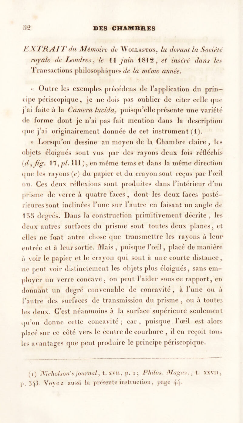 EXTRAI T du Mémoire de Woi.laston. lu devant la Société royale de Londres, le 11 juin 1812, et inséré dans les Transactions philosophiques de la meme année. « Outre les exemples précédons de Inapplication du prin- cipe périscopique, je ne dois pas oublier de citer celle que j’ai faite à la Caméra lucida, puisqu’elle présente une variété de forme dont je n’ai pas fait mention dans la description que j’ai originairement donnée de cet instrument (1). » Lorsqu’on dessine au moyen de la Chambre claire , les objets éloignés sont vus par des rayons deux fois réfléchis (d, fi g. 17, pi. III}, en même teins et dans la même direction que les rayons (c) du papier et du crayon sont reçus par l’œil ou. Ces deux réflexions sont produites dans l’intérieur d’un prisme de verre «à quatre faces , dont les deux faces posté- rieures sont inclinées l’une sur 1 autre en faisant un angle de 13b degrés. Dans la construction primitivement décrite, les deux autres surfaces du prisme sont toutes deux planes, et elles ne font autre chose que transmettre les rayons à leur entrée et à leur sortie. Mais, puisque l’oeil, placé de manière à voir le papier et le crayon qui sont à une courte distance, ne peut voir distinctement les objets plus éloignés, sans em- ployer un verre concave, on peut l’aider sous ce rapport, en donnant un degré convenable de concavité, à l’une ou à l’autre des surfaces de transmission du prisme , ou à toutes les deux. C’est néanmoins à la surface supérieure seulement qu’on donne cette concavité; car, puisque l’œil est alors placé sur ce côté vers le centre de courbure , il en reçoit tous les avantages que peut produire le principe périscopique. (i) lYlcholson’s journal, t. XVH, p. i ; Philos. Ma gaz. , t. xxvii, p. 3j3. Voyez aussi la présente instruction, page j j.