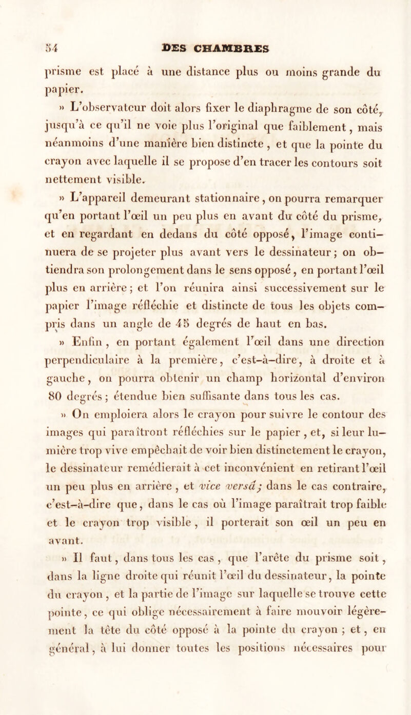 prisme est placé à une distance plus ou moins grande du papier. » L’observateur doit alors fixer le diaphragme de son côté, jusqu’à ce qu’il ne voie plus l’original que faiblement, mais néanmoins d’une manière bien distincte , et que la pointe du crayon avec laquelle il se propose d’en tracer les contours soit nettement visible. » L’appareil demeurant stationnaire, on pourra remarquer qu’en portant l’œil un peu plus en avant du côté du prisme, et en regardant en dedans du côté opposé, l’image conti- nuera de se projeter plus avant vers le dessinateur; on ob- tiendra son prolongement dans le sens opposé , en portant l’œil plus en arrière ; et l’on réunira ainsi successivement sur le papier l’image réfléchie et distincte de tous les objets com- pris dans un angle de 45 degrés de haut en bas. » Enfin , en portant également l’œil dans une direction perpendiculaire à la première, c’est-à-dire, à droite et à gauche, on pourra obtenir un champ horizontal d’environ 80 degrés : étendue bien suffisante dans tous les cas. » On emploiera alors le crayon poursuivre le contour des images qui paraîtront réfléchies sur le papier , et, si leur lu- mière trop vive empêchait de voir bien distinctement le crayon, le dessinateur remédierait à cet inconvénient en retirant l’œil un peu plus en arrière , et vice versa ; dans le cas contraire, c’est-à-dire que, dans le cas où l’image paraîtrait trop faible et le crayon trop visible , il porterait son œil un peu en avant. » Il faut, dans tous les cas , que l’arête du prisme soit, dans la ligne droite qui réunit l’œil du dessinateur, la pointe du crayon , et la partie de l’image sur laquelle se trouve cette pointe, ce qui oblige nécessairement à faire mouvoir légère- ment la tète du côté opposé à la pointe du crayon ; et, en général, à lui donner toutes les positions nécessaires pour