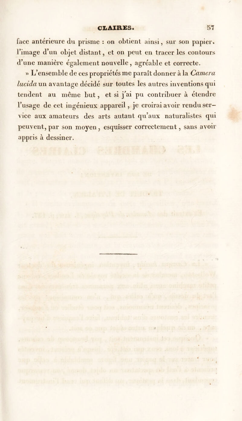 face antérieure du prisme : on obtient ainsi, sur son papier, l’image d’un objet distant, et on peut en tracer les contours d’une manière également nouvelle, agréable et correcte. » L’ensemble de ces propriétés me paraît donner à la Caméra lucida un avantage décidé sur toutes les autres inventions qui tendent au même but, et si j’ai pu contribuer à étendre l’usage de cet ingénieux appareil, je croirai avoir rendu ser- vice aux amateurs des arts autant qu’aux naturalistes qui peuvent, par son moyen , esquisser correctement, sans avoir appris à dessiner.